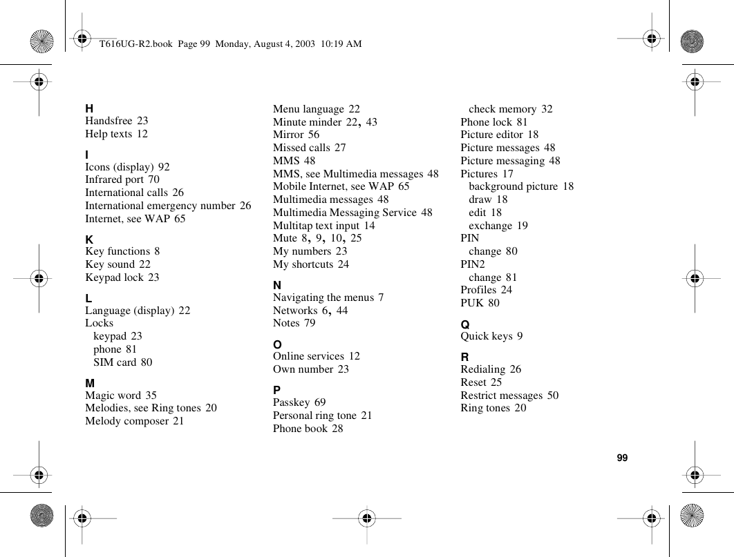 99HHandsfree 23Help texts 12IIcons (display) 92Infrared port 70International calls 26International emergency number 26Internet, see WAP 65KKey functions 8Key sound 22Keypad lock 23LLanguage (display) 22Lockskeypad 23phone 81SIM card 80MMagic word 35Melodies, see Ring tones 20Melody composer 21Menu language 22Minute minder 22, 43Mirror 56Missed calls 27MMS 48MMS, see Multimedia messages 48Mobile Internet, see WAP 65Multimedia messages 48Multimedia Messaging Service 48Multitap text input 14Mute 8, 9, 10, 25My numbers 23My shortcuts 24NNavigating the menus 7Networks 6, 44Notes 79OOnline services 12Own number 23PPasskey 69Personal ring tone 21Phone book 28check memory 32Phone lock 81Picture editor 18Picture messages 48Picture messaging 48Pictures 17background picture 18draw 18edit 18exchange 19PINchange 80PIN2change 81Profiles 24PUK 80QQuick keys 9RRedialing 26Reset 25Restrict messages 50Ring tones 20T616UG-R2.book  Page 99  Monday, August 4, 2003  10:19 AM