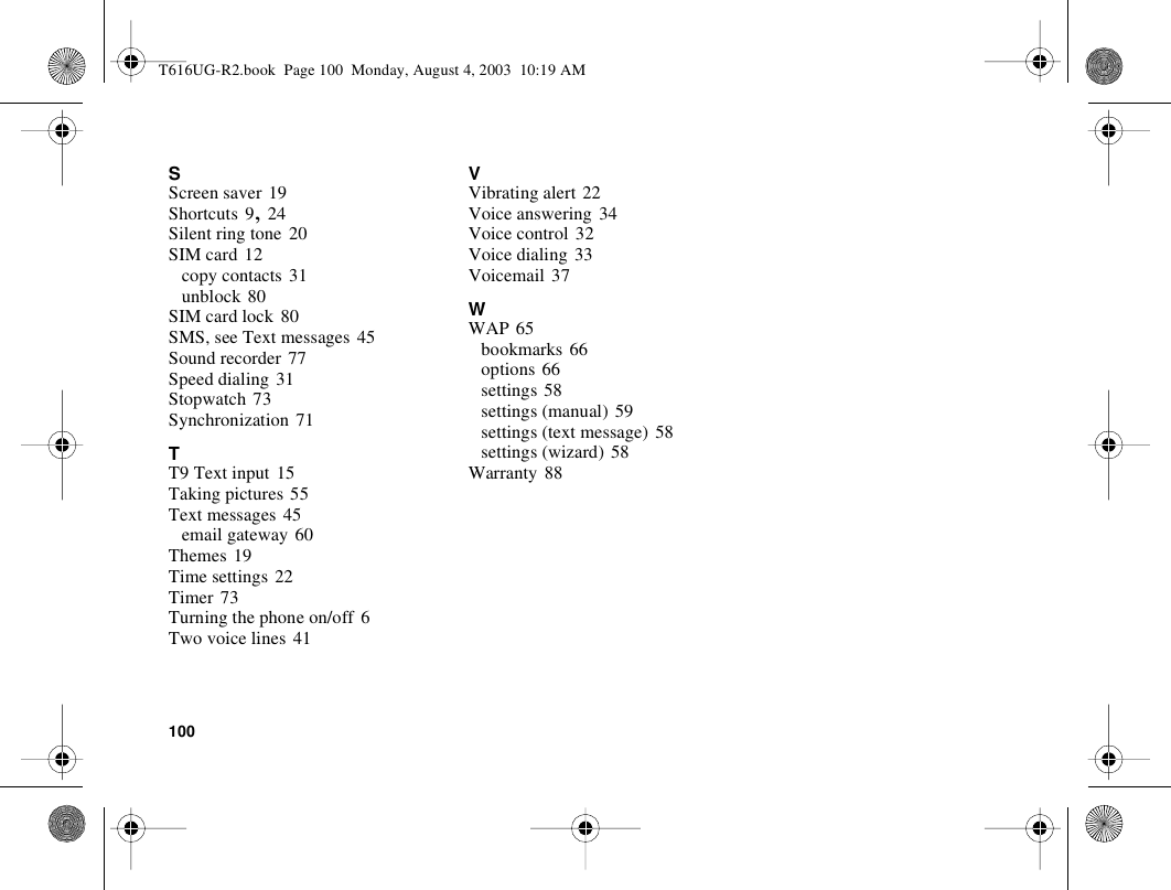 100SScreen saver 19Shortcuts 9, 24Silent ring tone 20SIM card 12copy contacts 31unblock 80SIM card lock 80SMS, see Text messages 45Sound recorder 77Speed dialing 31Stopwatch 73Synchronization 71TT9 Text input 15Taking pictures 55Text messages 45email gateway 60Themes 19Time settings 22Timer 73Turning the phone on/off 6Two voice lines 41VVibrating alert 22Voice answering 34Voice control 32Voice dialing 33Voicemail 37WWAP 65bookmarks 66options 66settings 58settings (manual) 59settings (text message) 58settings (wizard) 58Warranty 88T616UG-R2.book  Page 100  Monday, August 4, 2003  10:19 AM