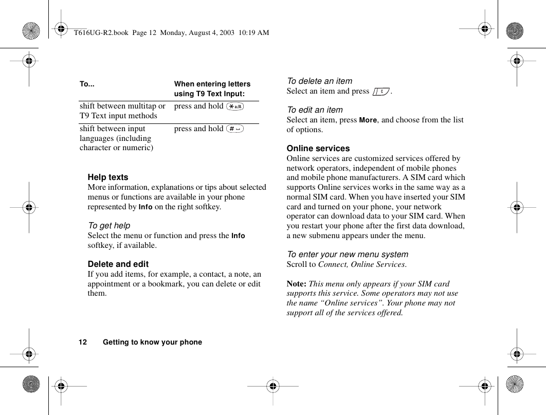 12 Getting to know your phoneHelp textsMore information, explanations or tips about selected menus or functions are available in your phone represented by Info on the right softkey.To get helpSelect the menu or function and press the Info softkey, if available.Delete and edit If you add items, for example, a contact, a note, an appointment or a bookmark, you can delete or edit them. To delete an itemSelect an item and press  .To edit an itemSelect an item, press More, and choose from the list of options.Online servicesOnline services are customized services offered by network operators, independent of mobile phones and mobile phone manufacturers. A SIM card which supports Online services works in the same way as a normal SIM card. When you have inserted your SIM card and turned on your phone, your network operator can download data to your SIM card. When you restart your phone after the first data download, a new submenu appears under the menu.To enter your new menu systemScroll to Connect, Online Services.Note: This menu only appears if your SIM card supports this service. Some operators may not use the name “Online services”. Your phone may not support all of the services offered.shift between multitap or T9 Text input methods press and hold shift between input languages (including character or numeric) press and hold To... When entering letters using T9 Text Input:T616UG-R2.book  Page 12  Monday, August 4, 2003  10:19 AM