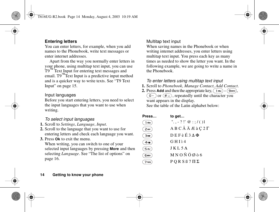 14 Getting to know your phoneEntering lettersYou can enter letters, for example, when you add names to the Phonebook, write text messages or enter internet addresses. Apart from the way you normally enter letters in your phone, using multitap text input, you can use T9™ Text Input for entering text messages and email. T9™Text Input is a predictive input method and is a quicker way to write texts. See “T9 Text Input” on page 15.Input languagesBefore you start entering letters, you need to select the input languages that you want to use when writing.To select input languages1. Scroll to Settings, Language, Input.2. Scroll to the language that you want to use for entering letters and check each language you want.3. Press Ok to exit the menu.When writing, you can switch to one of your selected input languages by pressing More and then selecting Language. See “The list of options” on page 16.Multitap text inputWhen saving names in the Phonebook or when writing internet addresses, you enter letters using multitap text input. You press each key as many times as needed to show the letter you want. In the following example, we are going to write a name in the Phonebook.To enter letters using multitap text input1. Scroll to Phonebook, Manage Contact, Add Contact.2. Press Add and then the appropriate key,   –  ,  or  , repeatedly until the character you want appears in the display.See the table of the Latin alphabet below: Press… to get… &quot;. , - ? !’ @ : ; / ( )1A B C Å Ä Æ à Ç 2 ΓD E F è É 3 ∆ ΦG H I ì 4J K L 5 ΛM N O Ñ Ö Ø ò 6P Q R S ß 7 Π ΣT616UG-R2.book  Page 14  Monday, August 4, 2003  10:19 AM