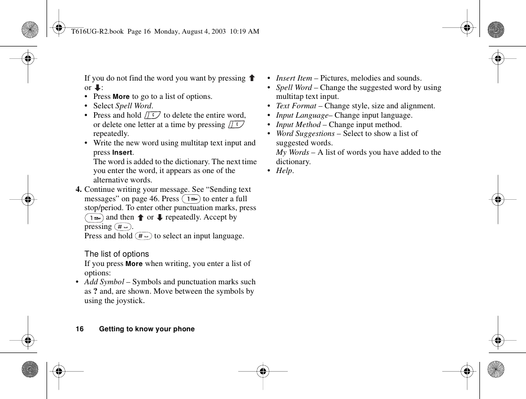16 Getting to know your phoneIf you do not find the word you want by pressing   or :•Press More to go to a list of options.• Select Spell Word. • Press and hold   to delete the entire word, or delete one letter at a time by pressing   repeatedly. • Write the new word using multitap text input and press Insert. The word is added to the dictionary. The next time you enter the word, it appears as one of the alternative words.4. Continue writing your message. See “Sending text messages” on page 46. Press   to enter a full stop/period. To enter other punctuation marks, press  and then   or   repeatedly. Accept by pressing .Press and hold   to select an input language.The list of optionsIf you press More when writing, you enter a list of options:•Add Symbol – Symbols and punctuation marks such as ? and, are shown. Move between the symbols by using the joystick. •Insert Item – Pictures, melodies and sounds.•Spell Word – Change the suggested word by using multitap text input.•Text Format – Change style, size and alignment.•Input Language– Change input language.•Input Method – Change input method. •Word Suggestions – Select to show a list of suggested words. My Words – A list of words you have added to the dictionary.•Help.T616UG-R2.book  Page 16  Monday, August 4, 2003  10:19 AM