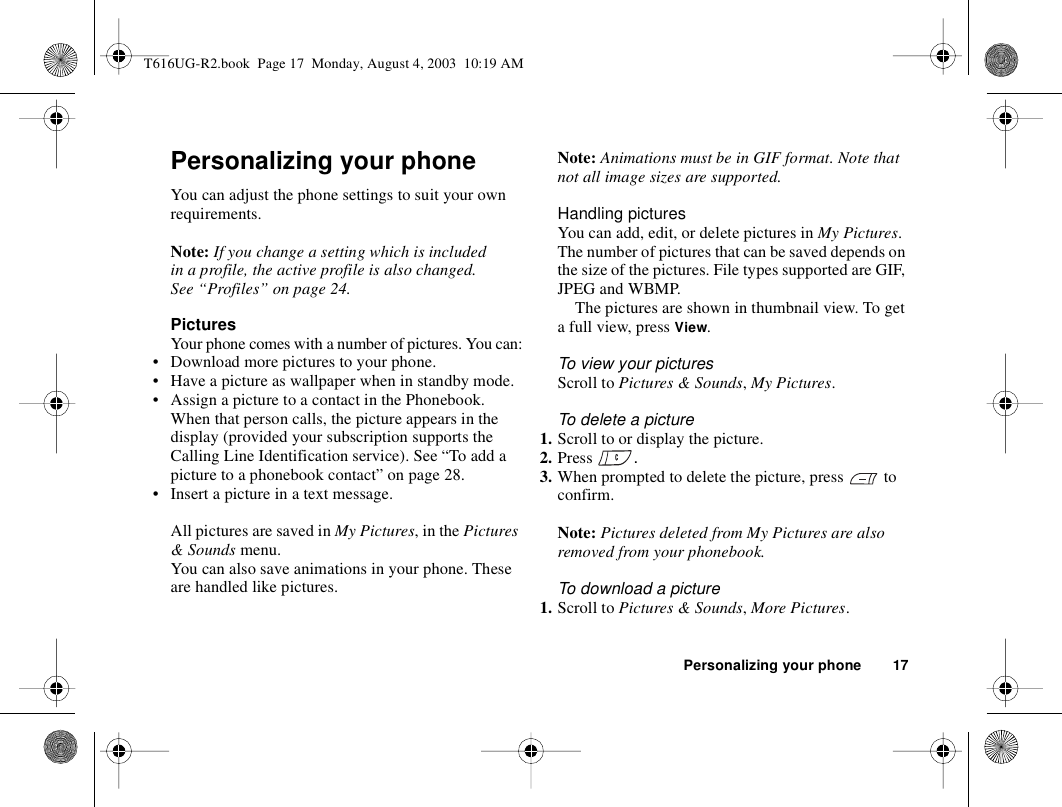 Personalizing your phone 17Personalizing your phoneYou can adjust the phone settings to suit your own requirements.Note: If you change a setting which is included in a profile, the active profile is also changed. See “Profiles” on page 24.PicturesYour phone comes with a number of pictures. You can:• Download more pictures to your phone.• Have a picture as wallpaper when in standby mode.• Assign a picture to a contact in the Phonebook. When that person calls, the picture appears in the display (provided your subscription supports the Calling Line Identification service). See “To add a picture to a phonebook contact” on page 28.• Insert a picture in a text message.All pictures are saved in My Pictures, in the Pictures &amp; Sounds menu.You can also save animations in your phone. These are handled like pictures.Note: Animations must be in GIF format. Note that not all image sizes are supported.Handling picturesYou can add, edit, or delete pictures in My Pictures. The number of pictures that can be saved depends on the size of the pictures. File types supported are GIF, JPEG and WBMP.The pictures are shown in thumbnail view. To get a full view, press View.To view your picturesScroll to Pictures &amp; Sounds, My Pictures.To delete a picture1. Scroll to or display the picture.2. Press  .3. When prompted to delete the picture, press   to confirm.Note: Pictures deleted from My Pictures are also removed from your phonebook.To download a picture 1. Scroll to Pictures &amp; Sounds, More Pictures.T616UG-R2.book  Page 17  Monday, August 4, 2003  10:19 AM