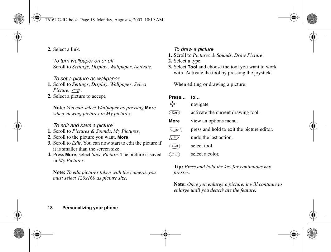 18 Personalizing your phone2. Select a link.To turn wallpaper on or offScroll to Settings, Display, Wallpaper, Activate.To set a picture as wallpaper1. Scroll to Settings, Display, Wallpaper, Select Picture, .2. Select a picture to accept.Note: You can select Wallpaper by pressing More when viewing pictures in My pictures.To edit and save a picture1. Scroll to Pictures &amp; Sounds, My Pictures.2. Scroll to the picture you want, More.3. Scroll to Edit. You can now start to edit the picture if it is smaller than the screen size.4. Press More, select Save Picture. The picture is saved in My Pictures.Note: To edit pictures taken with the camera, you must select 120x160 as picture size.To draw a picture1. Scroll to Pictures &amp; Sounds, Draw Picture.2. Select a type.3. Select Tool and choose the tool you want to work with. Activate the tool by pressing the joystick.When editing or drawing a picture:Tip: Press and hold the key for continuous key presses.Note: Once you enlarge a picture, it will continue to enlarge until you deactivate the feature.Press… to…navigateactivate the current drawing tool.More view an options menu.press and hold to exit the picture editor.undo the last action.select tool.select a color.T616UG-R2.book  Page 18  Monday, August 4, 2003  10:19 AM