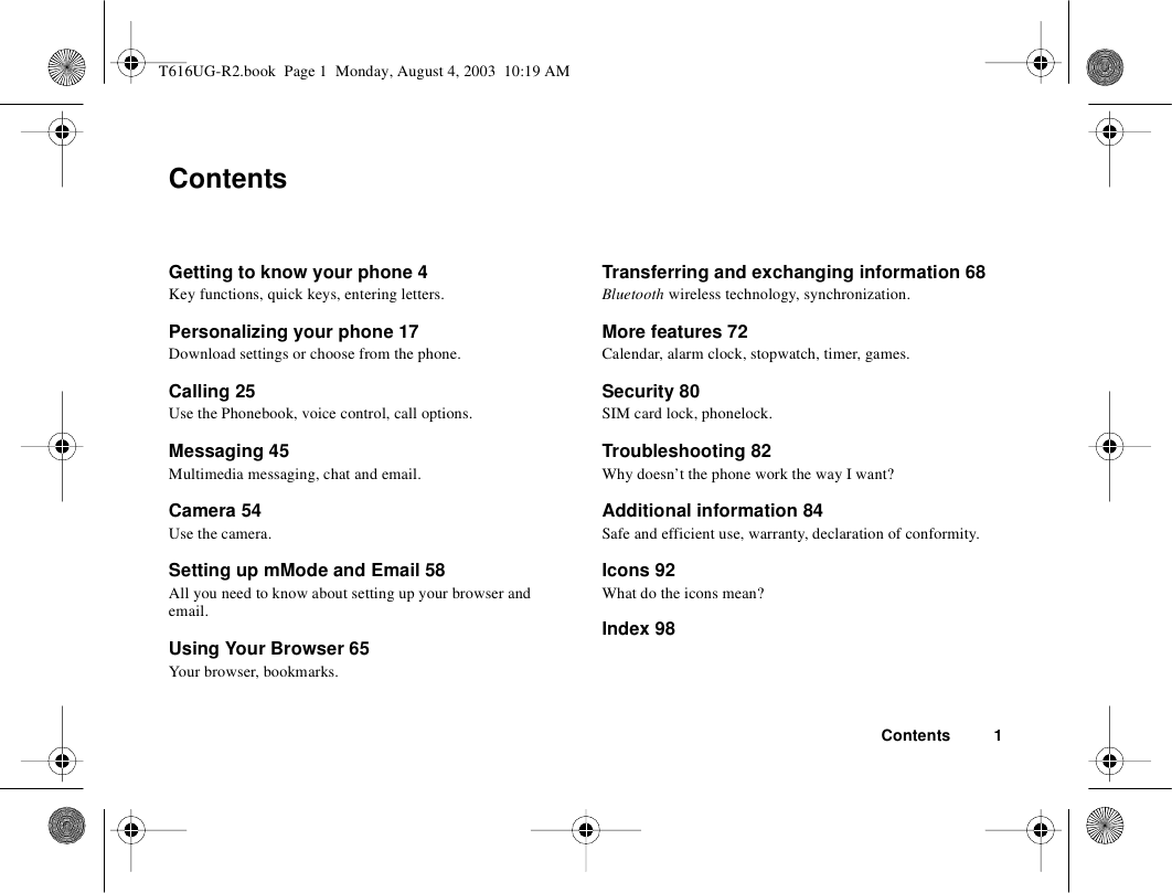 Contents 1ContentsGetting to know your phone 4Key functions, quick keys, entering letters.Personalizing your phone 17Download settings or choose from the phone.Calling 25Use the Phonebook, voice control, call options.Messaging 45Multimedia messaging, chat and email.Camera 54Use the camera.Setting up mMode and Email 58All you need to know about setting up your browser and email.Using Your Browser 65Your browser, bookmarks.Transferring and exchanging information 68 Bluetooth wireless technology, synchronization.More features 72Calendar, alarm clock, stopwatch, timer, games.Security 80 SIM card lock, phonelock.Troubleshooting 82 Why doesn’t the phone work the way I want?Additional information 84 Safe and efficient use, warranty, declaration of conformity.Icons 92What do the icons mean?Index 98T616UG-R2.book  Page 1  Monday, August 4, 2003  10:19 AM