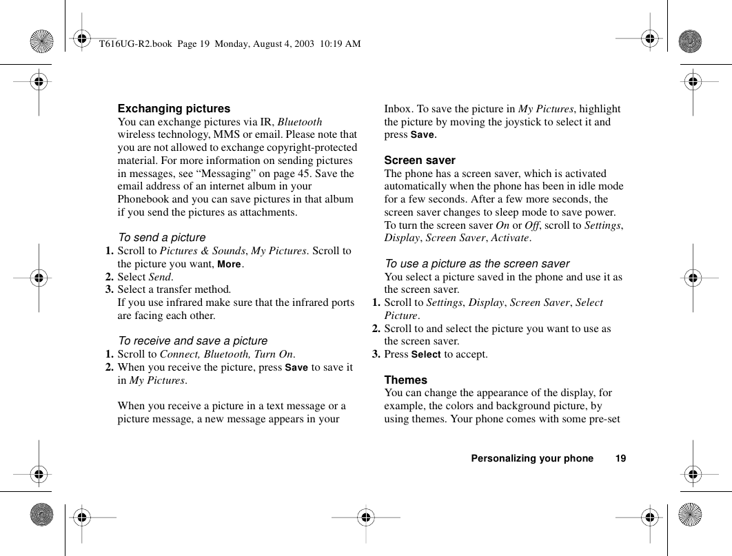 Personalizing your phone 19Exchanging picturesYou can exchange pictures via IR, Bluetooth wireless technology, MMS or email. Please note that you are not allowed to exchange copyright-protected material. For more information on sending pictures in messages, see “Messaging” on page 45. Save the email address of an internet album in your Phonebook and you can save pictures in that album if you send the pictures as attachments.To send a picture1. Scroll to Pictures &amp; Sounds, My Pictures. Scroll to the picture you want, More.2. Select Send.3. Select a transfer method.If you use infrared make sure that the infrared ports are facing each other.To receive and save a picture1. Scroll to Connect, Bluetooth, Turn On.2. When you receive the picture, press Save to save it in My Pictures.When you receive a picture in a text message or a picture message, a new message appears in your Inbox. To save the picture in My Pictures, highlight the picture by moving the joystick to select it and press Save.Screen saverThe phone has a screen saver, which is activated automatically when the phone has been in idle mode for a few seconds. After a few more seconds, the screen saver changes to sleep mode to save power.To turn the screen saver On or Off, scroll to Settings, Display, Screen Saver, Activate.To use a picture as the screen saverYou select a picture saved in the phone and use it as the screen saver.1. Scroll to Settings, Display, Screen Saver, Select Picture.2. Scroll to and select the picture you want to use as the screen saver.3. Press Select to accept.ThemesYou can change the appearance of the display, for example, the colors and background picture, by using themes. Your phone comes with some pre-set T616UG-R2.book  Page 19  Monday, August 4, 2003  10:19 AM