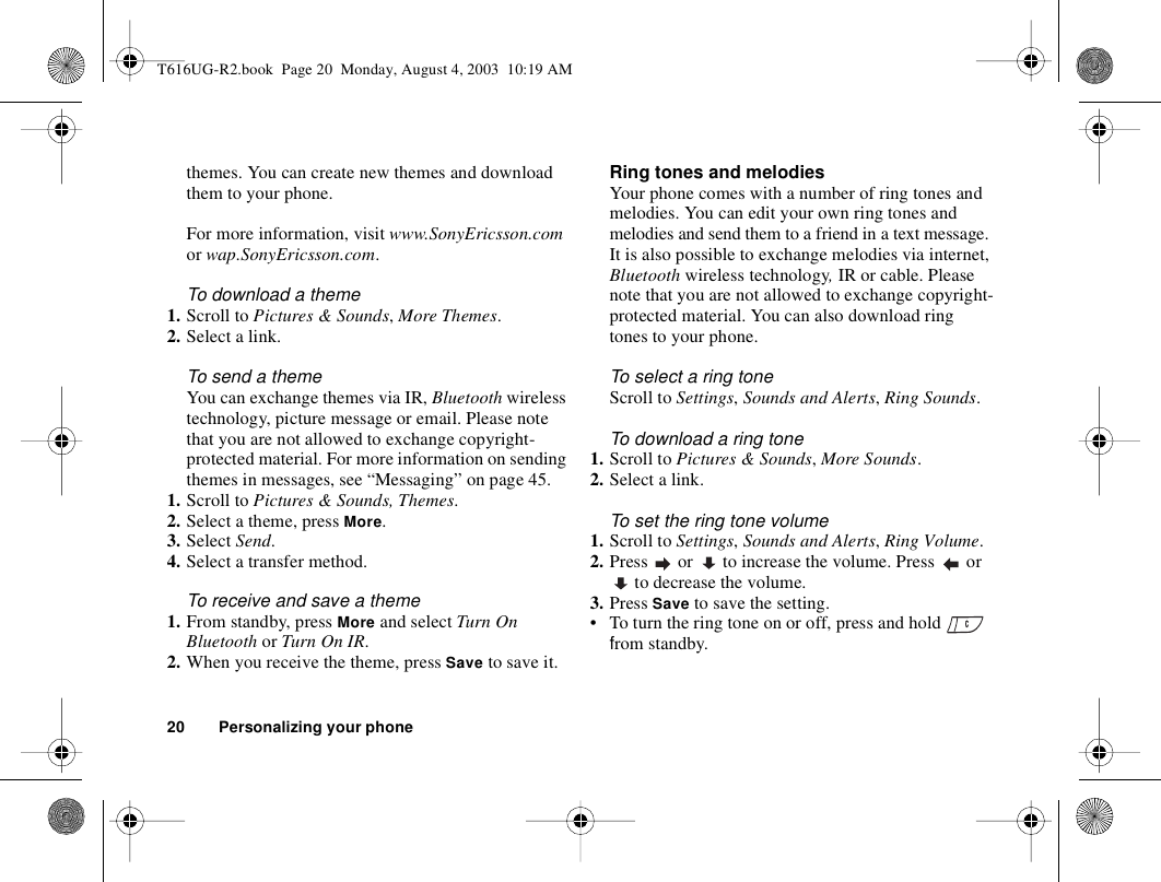 20 Personalizing your phonethemes. You can create new themes and download them to your phone. For more information, visit www.SonyEricsson.com or wap.SonyEricsson.com.To download a theme1. Scroll to Pictures &amp; Sounds, More Themes.2. Select a link.To send a theme You can exchange themes via IR, Bluetooth wireless technology, picture message or email. Please note that you are not allowed to exchange copyright-protected material. For more information on sending themes in messages, see “Messaging” on page 45.1. Scroll to Pictures &amp; Sounds, Themes.2. Select a theme, press More.3. Select Send.4. Select a transfer method.To receive and save a theme1. From standby, press More and select Turn On Bluetooth or Turn On IR.2. When you receive the theme, press Save to save it.Ring tones and melodiesYour phone comes with a number of ring tones and melodies. You can edit your own ring tones and melodies and send them to a friend in a text message. It is also possible to exchange melodies via internet, Bluetooth wireless technology, IR or cable. Please note that you are not allowed to exchange copyright-protected material. You can also download ring tones to your phone.To select a ring toneScroll to Settings, Sounds and Alerts, Ring Sounds. To download a ring tone1. Scroll to Pictures &amp; Sounds, More Sounds.2. Select a link.To set the ring tone volume1. Scroll to Settings, Sounds and Alerts, Ring Volume.2. Press   or   to increase the volume. Press   or  to decrease the volume.3. Press Save to save the setting.• To turn the ring tone on or off, press and hold   from standby.T616UG-R2.book  Page 20  Monday, August 4, 2003  10:19 AM
