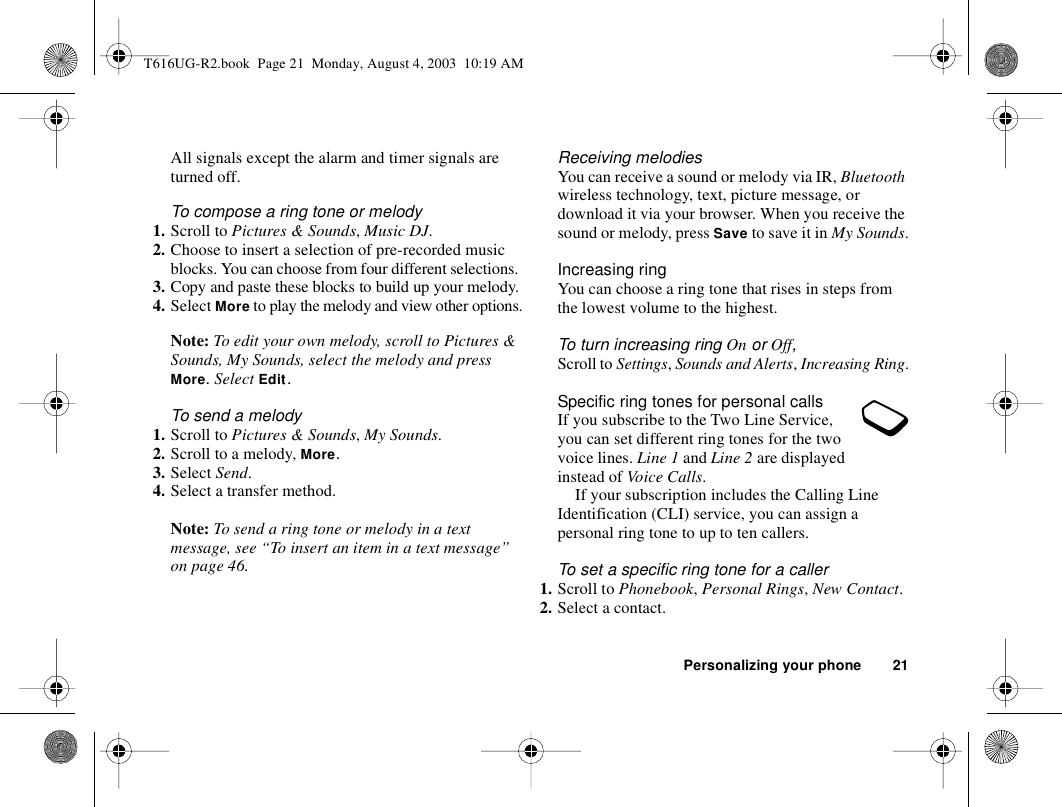 Personalizing your phone 21All signals except the alarm and timer signals are turned off.To compose a ring tone or melody1. Scroll to Pictures &amp; Sounds, Music DJ.2. Choose to insert a selection of pre-recorded music blocks. You can choose from four different selections. 3. Copy and paste these blocks to build up your melody.4. Select More to play the melody and view other options.Note: To edit your own melody, scroll to Pictures &amp; Sounds, My Sounds, select the melody and press More. Select Edit.To send a melody1. Scroll to Pictures &amp; Sounds, My Sounds.2. Scroll to a melody, More.3. Select Send. 4. Select a transfer method.Note: To send a ring tone or melody in a text message, see “To insert an item in a text message” on page 46.Receiving melodiesYou can receive a sound or melody via IR, Bluetooth wireless technology, text, picture message, or download it via your browser. When you receive the sound or melody, press Save to save it in My Sounds.Increasing ringYou can choose a ring tone that rises in steps from the lowest volume to the highest.To turn increasing ring On or Off, Scroll to Settings, Sounds and Alerts, Increasing Ring.Specific ring tones for personal callsIf you subscribe to the Two Line Service, you can set different ring tones for the two voice lines. Line 1 and Line 2 are displayed instead of Voice Calls.If your subscription includes the Calling Line Identification (CLI) service, you can assign a personal ring tone to up to ten callers.To set a specific ring tone for a caller1. Scroll to Phonebook, Personal Rings, New Contact.2. Select a contact.T616UG-R2.book  Page 21  Monday, August 4, 2003  10:19 AM