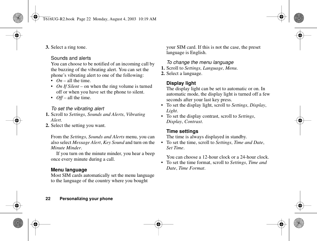 22 Personalizing your phone3. Select a ring tone.Sounds and alertsYou can choose to be notified of an incoming call by the buzzing of the vibrating alert. You can set the phone’s vibrating alert to one of the following:•On – all the time.•On If Silent – on when the ring volume is turned off or when you have set the phone to silent.•Off – all the time.To set the vibrating alert1. Scroll to Settings, Sounds and Alerts, Vibrating Alert.2. Select the setting you want.From the Settings, Sounds and Alerts menu, you can also select Message Alert, Key Sound and turn on the Minute Minder.If you turn on the minute minder, you hear a beep once every minute during a call.Menu languageMost SIM cards automatically set the menu language to the language of the country where you bought your SIM card. If this is not the case, the preset language is English.To change the menu language1. Scroll to Settings, Language, Menu.2. Select a language.Display lightThe display light can be set to automatic or on. In automatic mode, the display light is turned off a few seconds after your last key press.• To set the display light, scroll to Settings, Display, Light.• To set the display contrast, scroll to Settings, Display, Contrast.Time settingsThe time is always displayed in standby.• To set the time, scroll to Settings, Time and Date, Set Time.You can choose a 12-hour clock or a 24-hour clock.• To set the time format, scroll to Settings, Time and Date, Time Format.T616UG-R2.book  Page 22  Monday, August 4, 2003  10:19 AM