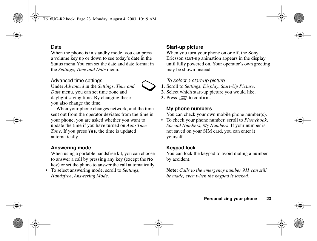 Personalizing your phone 23DateWhen the phone is in standby mode, you can press a volume key up or down to see today’s date in the Status menu.You can set the date and date format in the Settings, Time and Date menu.Advanced time settingsUnder Advanced in the Settings, Time and Date menu, you can set time zone and daylight saving time. By changing these you also change the time.When your phone changes network, and the time sent out from the operator deviates from the time in your phone, you are asked whether you want to update the time if you have turned on Auto Time Zone. If you press Yes, the time is updated automatically.Answering modeWhen using a portable handsfree kit, you can choose to answer a call by pressing any key (except the No key) or set the phone to answer the call automatically.• To select answering mode, scroll to Settings, Handsfree, Answering Mode.Start-up pictureWhen you turn your phone on or off, the Sony Ericsson start-up animation appears in the display until fully powered on. Your operator’s own greeting may be shown instead.To select a start-up picture1. Scroll to Settings, Display, Start-Up Picture.2. Select which start-up picture you would like.3. Press   to confirm.My phone numbersYou can check your own mobile phone number(s).• To check your phone number, scroll to Phonebook, Special Numbers, My Numbers. If your number is not saved on your SIM card, you can enter it yourself.Keypad lockYou can lock the keypad to avoid dialing a number by accident.Note: Calls to the emergency number 911 can still be made, even when the keypad is locked.T616UG-R2.book  Page 23  Monday, August 4, 2003  10:19 AM