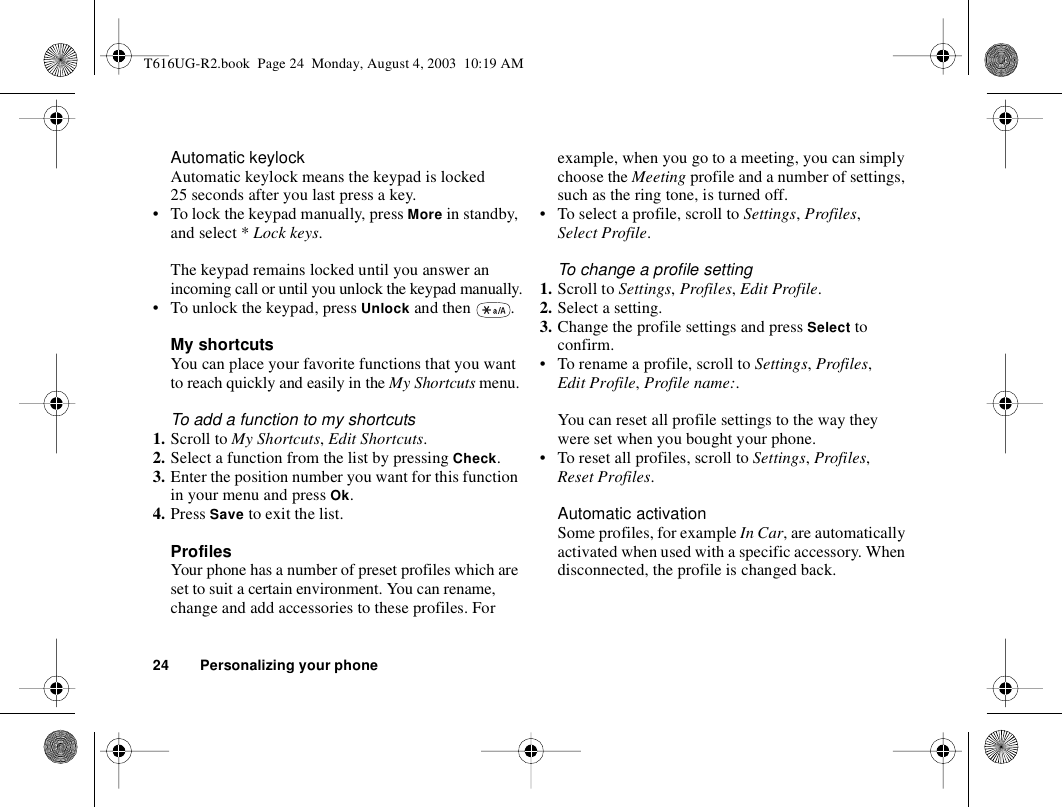 24 Personalizing your phoneAutomatic keylockAutomatic keylock means the keypad is locked 25 seconds after you last press a key.• To lock the keypad manually, press More in standby, and select * Lock keys.The keypad remains locked until you answer an incoming call or until you unlock the keypad manually.• To unlock the keypad, press Unlock and then  . My shortcutsYou can place your favorite functions that you want to reach quickly and easily in the My Shortcuts menu.To add a function to my shortcuts1. Scroll to My Shortcuts, Edit Shortcuts.2. Select a function from the list by pressing Check.3. Enter the position number you want for this function in your menu and press Ok.4. Press Save to exit the list.ProfilesYour phone has a number of preset profiles which are set to suit a certain environment. You can rename, change and add accessories to these profiles. For example, when you go to a meeting, you can simply choose the Meeting profile and a number of settings, such as the ring tone, is turned off. • To select a profile, scroll to Settings, Profiles, Select Profile.To change a profile setting1. Scroll to Settings, Profiles, Edit Profile.2. Select a setting.3. Change the profile settings and press Select to confirm.• To rename a profile, scroll to Settings, Profiles, Edit Profile, Profile name:.You can reset all profile settings to the way they were set when you bought your phone.• To reset all profiles, scroll to Settings, Profiles, Reset Profiles.Automatic activationSome profiles, for example In Car, are automatically activated when used with a specific accessory. When disconnected, the profile is changed back.T616UG-R2.book  Page 24  Monday, August 4, 2003  10:19 AM