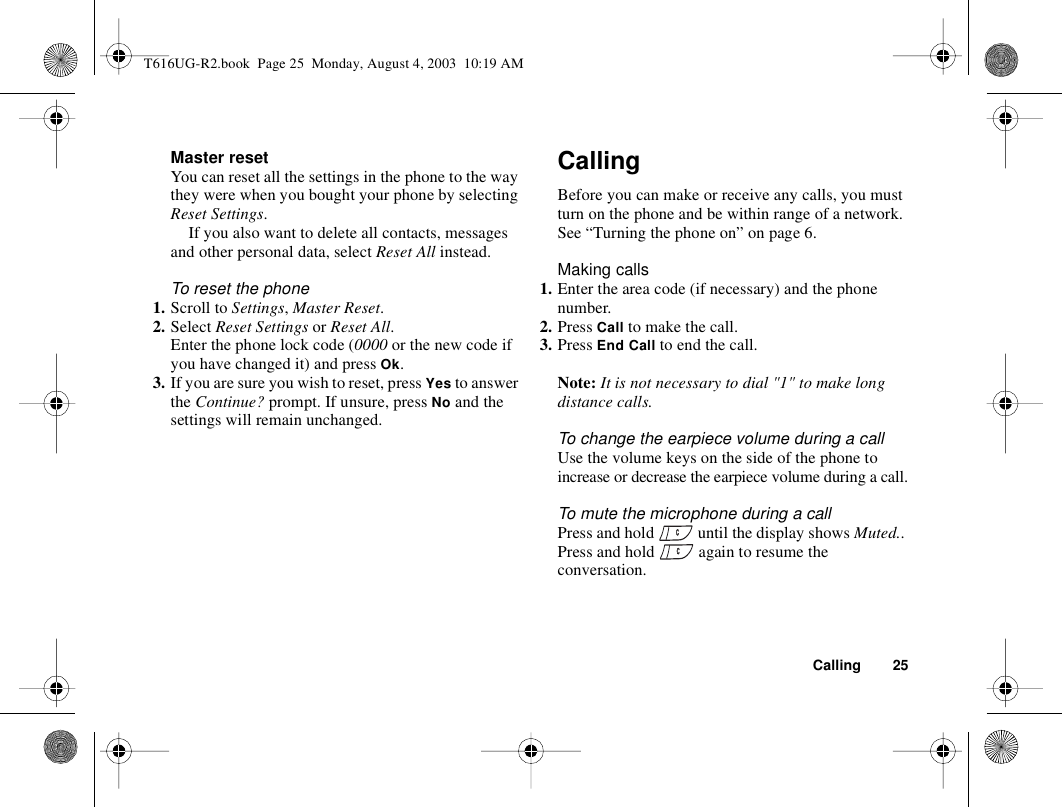 Calling 25Master resetYou can reset all the settings in the phone to the way they were when you bought your phone by selecting Reset Settings. If you also want to delete all contacts, messages and other personal data, select Reset All instead.To reset the phone1. Scroll to Settings, Master Reset.2. Select Reset Settings or Reset All.Enter the phone lock code (0000 or the new code if you have changed it) and press Ok.3. If you are sure you wish to reset, press Yes to answer the Continue? prompt. If unsure, press No and the settings will remain unchanged.CallingBefore you can make or receive any calls, you must turn on the phone and be within range of a network. See “Turning the phone on” on page 6.Making calls1. Enter the area code (if necessary) and the phone number.2. Press Call to make the call.3. Press End Call to end the call.Note: It is not necessary to dial &quot;1&quot; to make long distance calls.To change the earpiece volume during a callUse the volume keys on the side of the phone to increase or decrease the earpiece volume during a call.To mute the microphone during a callPress and hold   until the display shows Muted.. Press and hold   again to resume the conversation.T616UG-R2.book  Page 25  Monday, August 4, 2003  10:19 AM