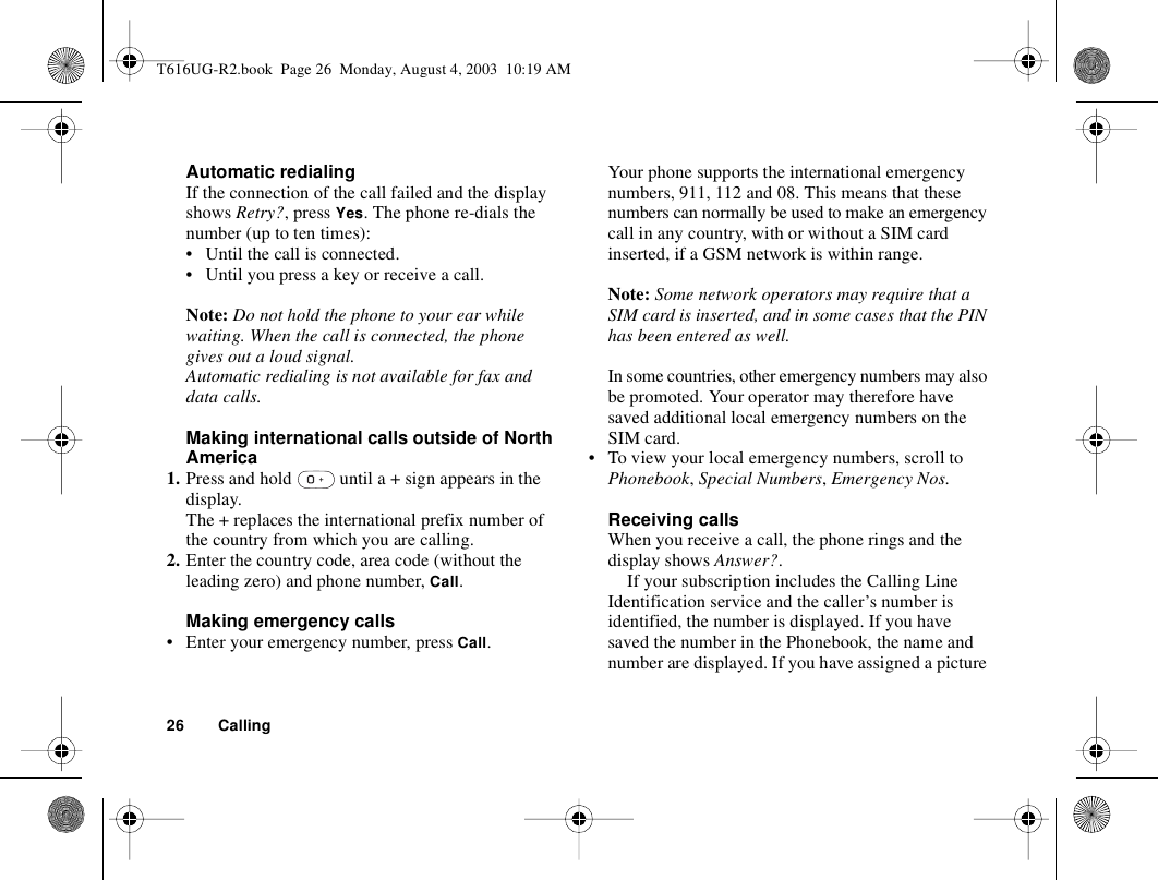 26 CallingAutomatic redialingIf the connection of the call failed and the display shows Retry?, press Yes. The phone re-dials the number (up to ten times):• Until the call is connected.• Until you press a key or receive a call.Note: Do not hold the phone to your ear while waiting. When the call is connected, the phone gives out a loud signal.Automatic redialing is not available for fax and data calls.Making international calls outside of North America1. Press and hold   until a + sign appears in the display.The + replaces the international prefix number of the country from which you are calling.2. Enter the country code, area code (without the leading zero) and phone number, Call. Making emergency calls• Enter your emergency number, press Call.Your phone supports the international emergency numbers, 911, 112 and 08. This means that these numbers can normally be used to make an emergency call in any country, with or without a SIM card inserted, if a GSM network is within range.Note: Some network operators may require that a SIM card is inserted, and in some cases that the PIN has been entered as well.In some countries, other emergency numbers may also be promoted. Your operator may therefore have saved additional local emergency numbers on the SIM card.• To view your local emergency numbers, scroll to Phonebook, Special Numbers, Emergency Nos.Receiving callsWhen you receive a call, the phone rings and the display shows Answer?.If your subscription includes the Calling Line Identification service and the caller’s number is identified, the number is displayed. If you have saved the number in the Phonebook, the name and number are displayed. If you have assigned a picture T616UG-R2.book  Page 26  Monday, August 4, 2003  10:19 AM