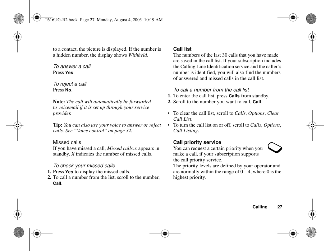 Calling 27to a contact, the picture is displayed. If the number is a hidden number, the display shows Withheld.To answer a callPress Yes.To reject a callPress No.Note: The call will automatically be forwarded to voicemail if it is set up through your service provider.Tip: You can also use your voice to answer or reject calls. See “Voice control” on page 32.Missed callsIf you have missed a call, Missed calls:x appears in standby. X indicates the number of missed calls.To check your missed calls1. Press Yes to display the missed calls.2. To call a number from the list, scroll to the number, Call.Call listThe numbers of the last 30 calls that you have made are saved in the call list. If your subscription includes the Calling Line Identification service and the caller’s number is identified, you will also find the numbers of answered and missed calls in the call list.To call a number from the call list1. To enter the call list, press Calls from standby.2. Scroll to the number you want to call, Call.• To clear the call list, scroll to Calls, Options, Clear Call List.• To turn the call list on or off, scroll to Calls, Options, Call Listing.Call priority serviceYou can request a certain priority when you make a call, if your subscription supports the call priority service.The priority levels are defined by your operator and are normally within the range of 0 – 4, where 0 is the highest priority.T616UG-R2.book  Page 27  Monday, August 4, 2003  10:19 AM