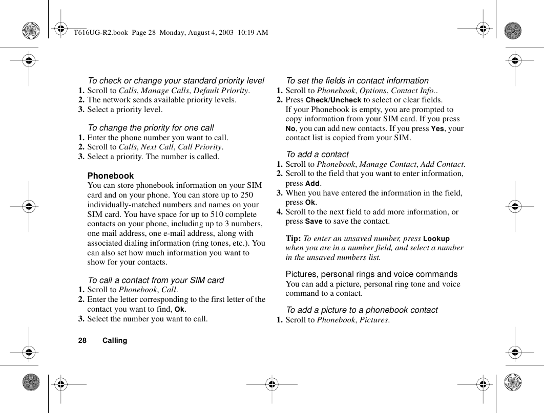 28 CallingTo check or change your standard priority level1. Scroll to Calls, Manage Calls, Default Priority.2. The network sends available priority levels.3. Select a priority level.To change the priority for one call1. Enter the phone number you want to call.2. Scroll to Calls, Next Call, Call Priority.3. Select a priority. The number is called.PhonebookYou can store phonebook information on your SIM card and on your phone. You can store up to 250 individually-matched numbers and names on your SIM card. You have space for up to 510 complete contacts on your phone, including up to 3 numbers, one mail address, one e-mail address, along with associated dialing information (ring tones, etc.). You can also set how much information you want to show for your contacts.To call a contact from your SIM card1. Scroll to Phonebook, Call.2. Enter the letter corresponding to the first letter of the contact you want to find, Ok.3. Select the number you want to call.To set the fields in contact information1. Scroll to Phonebook, Options, Contact Info.. 2. Press Check/Uncheck to select or clear fields.If your Phonebook is empty, you are prompted to copy information from your SIM card. If you press No, you can add new contacts. If you press Yes, your contact list is copied from your SIM.To add a contact1. Scroll to Phonebook, Manage Contact, Add Contact.2. Scroll to the field that you want to enter information, press Add. 3. When you have entered the information in the field, press Ok.4. Scroll to the next field to add more information, or press Save to save the contact.Tip: To enter an unsaved number, press Lookup when you are in a number field, and select a number in the unsaved numbers list.Pictures, personal rings and voice commandsYou can add a picture, personal ring tone and voice command to a contact.To add a picture to a phonebook contact1. Scroll to Phonebook, Pictures.T616UG-R2.book  Page 28  Monday, August 4, 2003  10:19 AM