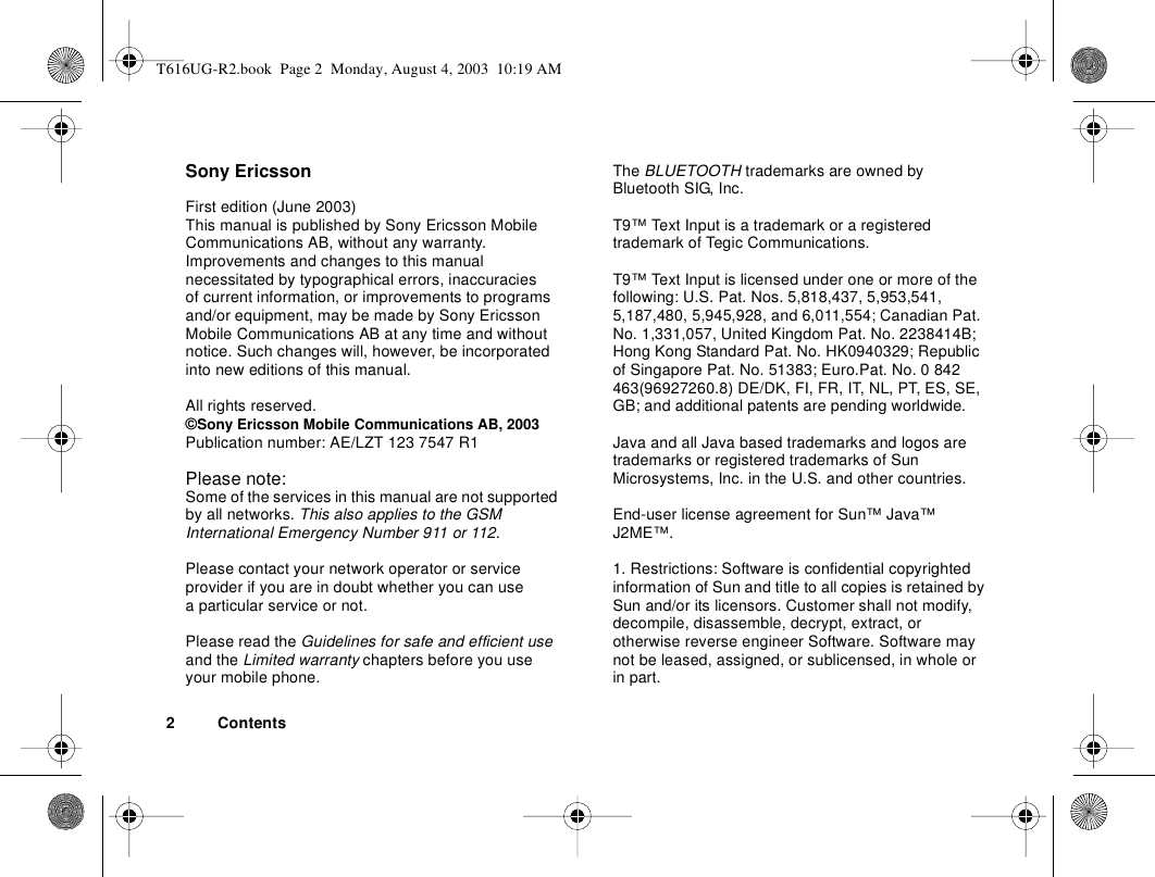 2 ContentsSony EricssonFirst edition (June 2003)This manual is published by Sony Ericsson Mobile Communications AB, without any warranty. Improvements and changes to this manual necessitated by typographical errors, inaccuracies of current information, or improvements to programs and/or equipment, may be made by Sony Ericsson Mobile Communications AB at any time and without notice. Such changes will, however, be incorporated into new editions of this manual.All rights reserved.©Sony Ericsson Mobile Communications AB, 2003Publication number: AE/LZT 123 7547 R1Please note:Some of the services in this manual are not supported by all networks. This also applies to the GSM International Emergency Number 911 or 112.Please contact your network operator or service provider if you are in doubt whether you can use a particular service or not.Please read the Guidelines for safe and efficient use and the Limited warranty chapters before you use your mobile phone.The BLUETOOTH trademarks are owned by Bluetooth SIG, Inc.T9™ Text Input is a trademark or a registered trademark of Tegic Communications.T9™ Text Input is licensed under one or more of the following: U.S. Pat. Nos. 5,818,437, 5,953,541, 5,187,480, 5,945,928, and 6,011,554; Canadian Pat. No. 1,331,057, United Kingdom Pat. No. 2238414B; Hong Kong Standard Pat. No. HK0940329; Republic of Singapore Pat. No. 51383; Euro.Pat. No. 0 842 463(96927260.8) DE/DK, FI, FR, IT, NL, PT, ES, SE, GB; and additional patents are pending worldwide.Java and all Java based trademarks and logos are trademarks or registered trademarks of Sun Microsystems, Inc. in the U.S. and other countries.End-user license agreement for Sun™ Java™ J2ME™.1. Restrictions: Software is confidential copyrighted information of Sun and title to all copies is retained by Sun and/or its licensors. Customer shall not modify, decompile, disassemble, decrypt, extract, or otherwise reverse engineer Software. Software may not be leased, assigned, or sublicensed, in whole or in part.T616UG-R2.book  Page 2  Monday, August 4, 2003  10:19 AM