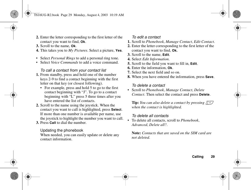 Calling 292. Enter the letter corresponding to the first letter of the contact you want to find, Ok.3. Scroll to the name, Ok.4. This takes you to My Pictures. Select a picture, Yes.• Select Personal Rings to add a personal ring tone.• Select Voice Commands to add a voice command.To call a contact from your contact list1. From standby, press and hold one of the number keys 2-9 to find a contact beginning with the first letter on that key (or closest following).• For example, press and hold 5 to go to the first contact beginning with “J”. To go to a contact beginning with “L” press 5 three times after you have entered the list of contacts.2. Scroll to the name using the joystick. When the contact you want to call is highlighted, press Select. If more than one number is available per name, use the joystick to highlight the number you want to call.3. Press Call to dial the number.Updating the phonebookWhen needed, you can easily update or delete any contact information.To edit a contact1. Scroll to Phonebook, Manage Contact, Edit Contact.2. Enter the letter corresponding to the first letter of the contact you want to find, Ok.3. Scroll to the name, Edit.4. Select Edit Information.5. Scroll to the field you want to fill in, Edit.6. Enter the information, Ok.7. Select the next field and so on.8. When you have entered the information, press Save.To delete a contact• Scroll to Phonebook, Manage Contact, Delete Contact. Then select the contact and press Delete.Tip: You can also delete a contact by pressing   when the contact is highlighted.To delete all contacts• To delete all contacts, scroll to Phonebook, Advanced, Delete all?.Note: Contacts that are saved on the SIM card are not deleted.T616UG-R2.book  Page 29  Monday, August 4, 2003  10:19 AM