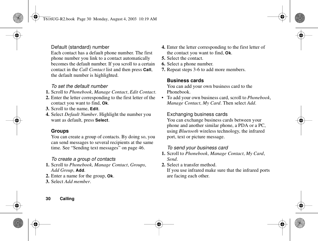 30 CallingDefault (standard) number Each contact has a default phone number. The first phone number you link to a contact automatically becomes the default number. If you scroll to a certain contact in the Call Contact list and then press Call, the default number is highlighted.To set the default number1. Scroll to Phonebook, Manage Contact, Edit Contact.2. Enter the letter corresponding to the first letter of the contact you want to find, Ok.3. Scroll to the name, Edit.4. Select Default Number. Highlight the number you want as default, press Select.GroupsYou can create a group of contacts. By doing so, you can send messages to several recipients at the same time. See “Sending text messages” on page 46.To create a group of contacts1. Scroll to Phonebook, Manage Contact, Groups, Add Group, Add.2. Enter a name for the group, Ok.3. Select Add member.4. Enter the letter corresponding to the first letter of the contact you want to find, Ok.5. Select the contact.6. Select a phone number.7. Repeat steps 3-6 to add more members.Business cardsYou can add your own business card to the Phonebook.• To add your own business card, scroll to Phonebook, Manage Contact, My Card. Then select Add.Exchanging business cardsYou can exchange business cards between your phone and another similar phone, a PDA or a PC, using Bluetooth wireless technology, the infrared port, text or picture message.To send your business card1. Scroll to Phonebook, Manage Contact, My Card, Send.2. Select a transfer method.If you use infrared make sure that the infrared ports are facing each other.T616UG-R2.book  Page 30  Monday, August 4, 2003  10:19 AM