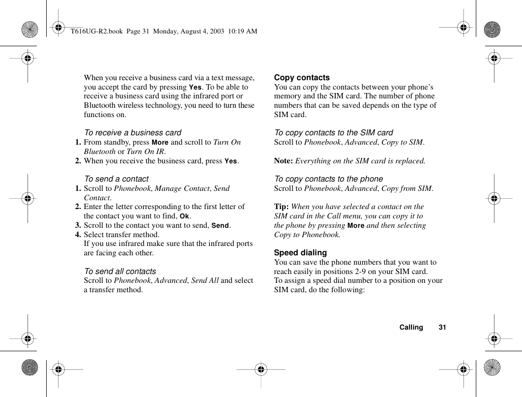 Calling 31When you receive a business card via a text message, you accept the card by pressing Yes. To be able to receive a business card using the infrared port or Bluetooth wireless technology, you need to turn these functions on.To receive a business card1. From standby, press More and scroll to Turn On Bluetooth or Turn On IR.2. When you receive the business card, press Yes.To send a contact1. Scroll to Phonebook, Manage Contact, Send Contact. 2. Enter the letter corresponding to the first letter of the contact you want to find, Ok.3. Scroll to the contact you want to send, Send.4. Select transfer method. If you use infrared make sure that the infrared ports are facing each other.To send all contactsScroll to Phonebook, Advanced, Send All and select a transfer method.Copy contactsYou can copy the contacts between your phone’s memory and the SIM card. The number of phone numbers that can be saved depends on the type of SIM card.To copy contacts to the SIM cardScroll to Phonebook, Advanced, Copy to SIM.Note: Everything on the SIM card is replaced.To copy contacts to the phoneScroll to Phonebook, Advanced, Copy from SIM.Tip: When you have selected a contact on the SIM card in the Call menu, you can copy it to the phone by pressing More and then selecting Copy to Phonebook.Speed dialingYou can save the phone numbers that you want to reach easily in positions 2-9 on your SIM card. To assign a speed dial number to a position on your SIM card, do the following:T616UG-R2.book  Page 31  Monday, August 4, 2003  10:19 AM