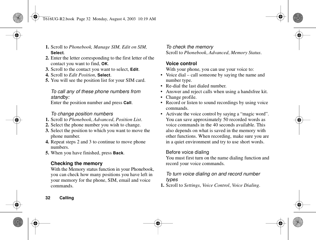 32 Calling1. Scroll to Phonebook, Manage SIM, Edit on SIM, Select.2. Enter the letter corresponding to the first letter of the contact you want to find, OK.3. Scroll to the contact you want to select, Edit.4. Scroll to Edit Position, Select.5. You will see the position list for your SIM card.To call any of these phone numbers from standby:Enter the position number and press Call.To change position numbers 1. Scroll to Phonebook, Advanced, Position List.2. Select the phone number you wish to change.3. Select the position to which you want to move the phone number.4. Repeat steps 2 and 3 to continue to move phone numbers.5. When you have finished, press Back.Checking the memoryWith the Memory status function in your Phonebook, you can check how many positions you have left in your memory for the phone, SIM, email and voice commands.To check the memoryScroll to Phonebook, Advanced, Memory Status.Voice controlWith your phone, you can use your voice to:• Voice dial – call someone by saying the name and number type.• Re-dial the last dialed number.• Answer and reject calls when using a handsfree kit.• Change profile.• Record or listen to sound recordings by using voice commands.• Activate the voice control by saying a “magic word”.You can save approximately 50 recorded words as voice commands in the 40 seconds available. This also depends on what is saved in the memory with other functions. When recording, make sure you are in a quiet environment and try to use short words.Before voice dialingYou must first turn on the name dialing function and record your voice commands.To turn voice dialing on and record number types1. Scroll to Settings, Voice Control, Voice Dialing.T616UG-R2.book  Page 32  Monday, August 4, 2003  10:19 AM