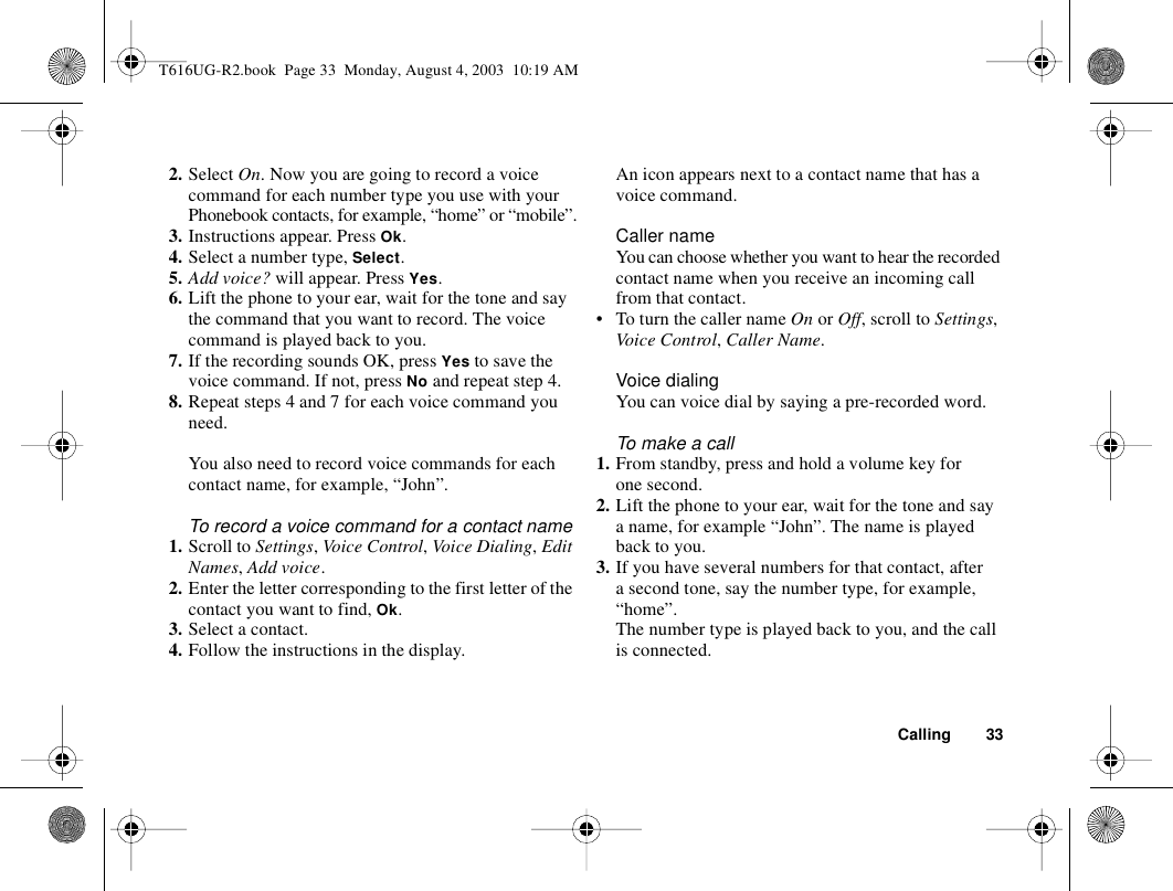 Calling 332. Select On. Now you are going to record a voice command for each number type you use with your Phonebook contacts, for example, “home” or “mobile”.3. Instructions appear. Press Ok.4. Select a number type, Select.5. Add voice? will appear. Press Yes.6. Lift the phone to your ear, wait for the tone and say the command that you want to record. The voice command is played back to you.7. If the recording sounds OK, press Yes to save the voice command. If not, press No and repeat step 4.8. Repeat steps 4 and 7 for each voice command you need.You also need to record voice commands for each contact name, for example, “John”.To record a voice command for a contact name1. Scroll to Settings, Voice Control, Voice Dialing, Edit Names, Add voice.2. Enter the letter corresponding to the first letter of the contact you want to find, Ok.3. Select a contact.4. Follow the instructions in the display.An icon appears next to a contact name that has a voice command.Caller nameYou can choose whether you want to hear the recorded contact name when you receive an incoming call from that contact.• To turn the caller name On or Off, scroll to Settings, Voice Control, Caller Name.Voice dialingYou can voice dial by saying a pre-recorded word.To make a call1. From standby, press and hold a volume key for one second.2. Lift the phone to your ear, wait for the tone and say a name, for example “John”. The name is played back to you.3. If you have several numbers for that contact, after a second tone, say the number type, for example, “home”.The number type is played back to you, and the call is connected.T616UG-R2.book  Page 33  Monday, August 4, 2003  10:19 AM
