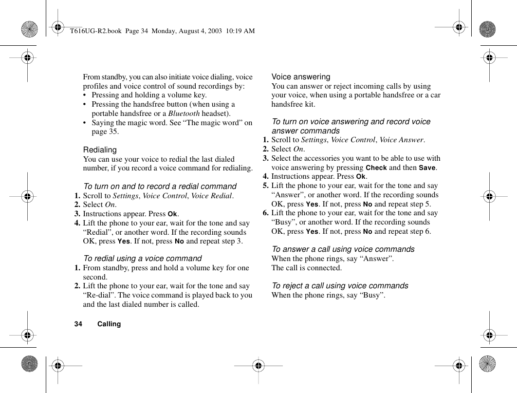 34 CallingFrom standby, you can also initiate voice dialing, voice profiles and voice control of sound recordings by:• Pressing and holding a volume key.• Pressing the handsfree button (when using a portable handsfree or a Bluetooth headset).• Saying the magic word. See “The magic word” on page 35.RedialingYou can use your voice to redial the last dialed number, if you record a voice command for redialing.To turn on and to record a redial command1. Scroll to Settings, Vo ice Con trol, Voice Redial.2. Select On.3. Instructions appear. Press Ok.4. Lift the phone to your ear, wait for the tone and say “Redial”, or another word. If the recording sounds OK, press Yes. If not, press No and repeat step 3.To redial using a voice command1. From standby, press and hold a volume key for one second.2. Lift the phone to your ear, wait for the tone and say “Re-dial”. The voice command is played back to you and the last dialed number is called.Voice answeringYou can answer or reject incoming calls by using your voice, when using a portable handsfree or a car handsfree kit.To turn on voice answering and record voice answer commands1. Scroll to Settings, Voice Control, Voice  Answer.2. Select On.3. Select the accessories you want to be able to use with voice answering by pressing Check and then Save.4. Instructions appear. Press Ok.5. Lift the phone to your ear, wait for the tone and say “Answer”, or another word. If the recording sounds OK, press Yes. If not, press No and repeat step 5.6. Lift the phone to your ear, wait for the tone and say “Busy”, or another word. If the recording sounds OK, press Yes. If not, press No and repeat step 6.To answer a call using voice commandsWhen the phone rings, say “Answer”.The call is connected.To reject a call using voice commandsWhen the phone rings, say “Busy”.T616UG-R2.book  Page 34  Monday, August 4, 2003  10:19 AM