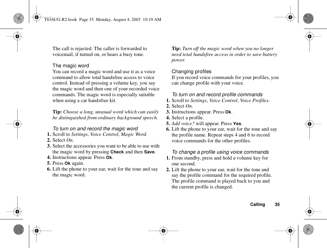 Calling 35The call is rejected. The caller is forwarded to voicemail, if turned on, or hears a busy tone.The magic wordYou can record a magic word and use it as a voice command to allow total handsfree access to voice control. Instead of pressing a volume key, you say the magic word and then one of your recorded voice commands. The magic word is especially suitable when using a car handsfree kit.Tip: Choose a long, unusual word which can easily be distinguished from ordinary background speech.To turn on and record the magic word1. Scroll to Settings, Vo ice Con trol, Magic Word.2. Select On.3. Select the accessories you want to be able to use with the magic word by pressing Check and then Save.4. Instructions appear. Press Ok.5. Press Ok again.6. Lift the phone to your ear, wait for the tone and say the magic word.Tip: Turn off the magic word when you no longer need total handsfree access in order to save battery power.Changing profilesIf you record voice commands for your profiles, you can change profile with your voice.To turn on and record profile commands1. Scroll to Settings, Voice Control, Voice Profiles.2. Select On.3. Instructions appear. Press Ok.4. Select a profile.5. Add voice? will appear. Press Yes.6. Lift the phone to your ear, wait for the tone and say the profile name. Repeat steps 4 and 6 to record voice commands for the other profiles.To change a profile using voice commands1. From standby, press and hold a volume key for one second.2. Lift the phone to your ear, wait for the tone and say the profile command for the required profile. The profile command is played back to you and the current profile is changed.T616UG-R2.book  Page 35  Monday, August 4, 2003  10:19 AM