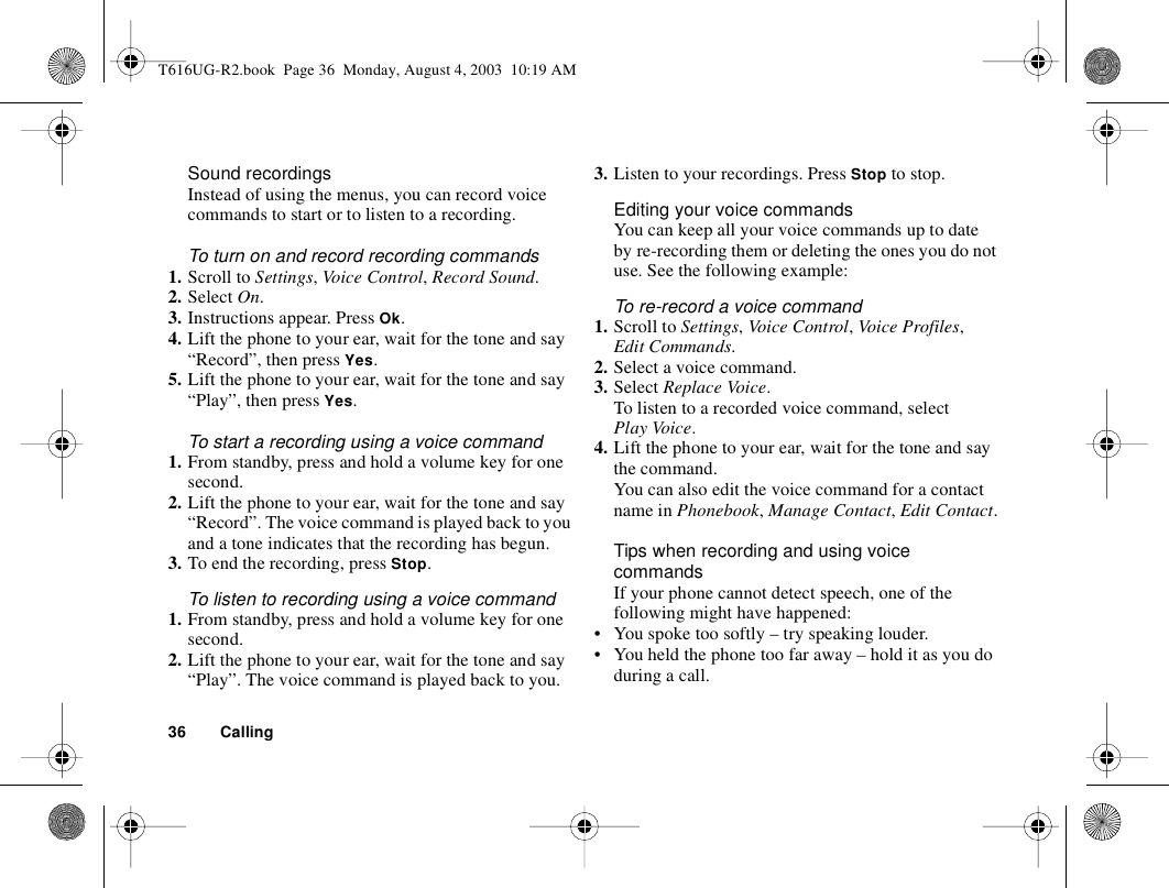 36 CallingSound recordingsInstead of using the menus, you can record voice commands to start or to listen to a recording.To turn on and record recording commands1. Scroll to Settings, Vo ice Con trol, Record Sound.2. Select On.3. Instructions appear. Press Ok.4. Lift the phone to your ear, wait for the tone and say “Record”, then press Yes.5. Lift the phone to your ear, wait for the tone and say “Play”, then press Yes.To start a recording using a voice command1. From standby, press and hold a volume key for one second.2. Lift the phone to your ear, wait for the tone and say “Record”. The voice command is played back to you and a tone indicates that the recording has begun.3. To end the recording, press Stop.To listen to recording using a voice command1. From standby, press and hold a volume key for one second.2. Lift the phone to your ear, wait for the tone and say “Play”. The voice command is played back to you.3. Listen to your recordings. Press Stop to stop. Editing your voice commandsYou can keep all your voice commands up to date by re-recording them or deleting the ones you do not use. See the following example:To re-record a voice command1. Scroll to Settings, Voice Control, Voice Profiles, Edit Commands.2. Select a voice command.3. Select Replace Voice.To listen to a recorded voice command, select Play Voice.4. Lift the phone to your ear, wait for the tone and say the command.You can also edit the voice command for a contact name in Phonebook, Manage Contact, Edit Contact.Tips when recording and using voice commandsIf your phone cannot detect speech, one of the following might have happened:• You spoke too softly – try speaking louder.• You held the phone too far away – hold it as you do during a call.T616UG-R2.book  Page 36  Monday, August 4, 2003  10:19 AM