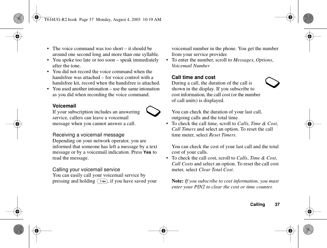 Calling 37• The voice command was too short – it should be around one second long and more than one syllable.• You spoke too late or too soon – speak immediately after the tone.• You did not record the voice command when the handsfree was attached – for voice control with a handsfree kit, record when the handsfree is attached.• You used another intonation – use the same intonation as you did when recording the voice command.VoicemailIf your subscription includes an answering service, callers can leave a voicemail message when you cannot answer a call.Receiving a voicemail messageDepending on your network operator, you are informed that someone has left a message by a text message or by a voicemail indication. Press Yes to read the message.Calling your voicemail serviceYou can easily call your voicemail service by pressing and holding  , if you have saved your voicemail number in the phone. You get the number from your service provider.• To enter the number, scroll to Messages, Options, Voicemail NumberCall time and costDuring a call, the duration of the call is shown in the display. If you subscribe to cost information, the call cost (or the number of call units) is displayed.You can check the duration of your last call, outgoing calls and the total time.• To check the call time, scroll to Calls, Time &amp; Cost, Call Timers and select an option. To reset the call time meter, select Reset Timers.You can check the cost of your last call and the total cost of your calls.• To check the call cost, scroll to Calls, Time &amp; Cost, Call Costs and select an option. To reset the call cost meter, select Clear Total Cost.Note: If you subscribe to cost information, you must enter your PIN2 to clear the cost or time counter.T616UG-R2.book  Page 37  Monday, August 4, 2003  10:19 AM