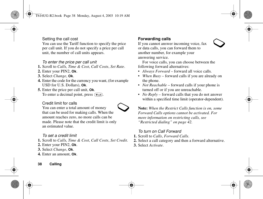 38 CallingSetting the call costYou can use the Tariff function to specify the price per call unit. If you do not specify a price per call unit, the number of call units appears.To enter the price per call unit1. Scroll to Calls, Time &amp; Cost, Call Costs, Set Rate.2. Enter your PIN2, Ok.3. Select Change, Ok.4. Enter the code for the currency you want, (for example USD for U.S. Dollars), Ok.5. Enter the price per call unit, Ok.To enter a decimal point, press  .Credit limit for callsYou can enter a total amount of money that can be used for making calls. When the amount reaches zero, no more calls can be made. Please note that the credit limit is only an estimated value.To set a credit limit1. Scroll to Calls, Time &amp; Cost, Call Costs, Set Credit.2. Enter your PIN2, Ok.3. Select Change, Ok.4. Enter an amount, Ok.Forwarding callsIf you cannot answer incoming voice, fax or data calls, you can forward them to another number, for example your answering service.For voice calls, you can choose between the following forward alternatives:•Always Forward – forward all voice calls.•When Busy – forward calls if you are already on the phone.•Not Reachable – forward calls if your phone is turned off or if you are unreachable.•No Reply – forward calls that you do not answer within a specified time limit (operator-dependent).Note: When the Restrict Calls function is on, some Forward Calls options cannot be activated. For more information on restricting calls, see “Restricted dialing” on page 42.To turn on Call Forward1. Scroll to Calls, Forward Calls.2. Select a call category and then a forward alternative.3. Select Activate.T616UG-R2.book  Page 38  Monday, August 4, 2003  10:19 AM