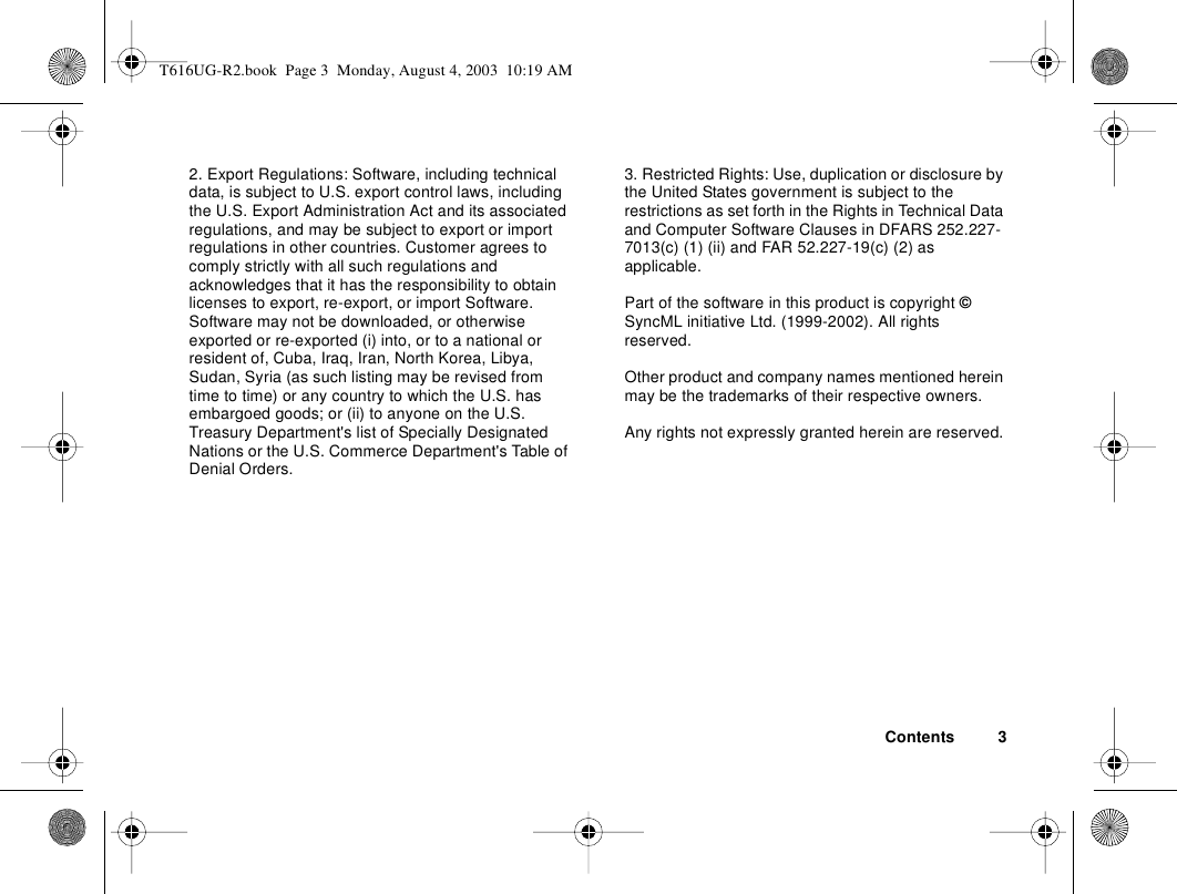 Contents 32. Export Regulations: Software, including technical data, is subject to U.S. export control laws, including the U.S. Export Administration Act and its associated regulations, and may be subject to export or import regulations in other countries. Customer agrees to comply strictly with all such regulations and acknowledges that it has the responsibility to obtain licenses to export, re-export, or import Software. Software may not be downloaded, or otherwise exported or re-exported (i) into, or to a national or resident of, Cuba, Iraq, Iran, North Korea, Libya, Sudan, Syria (as such listing may be revised from time to time) or any country to which the U.S. has embargoed goods; or (ii) to anyone on the U.S. Treasury Department&apos;s list of Specially Designated Nations or the U.S. Commerce Department&apos;s Table of Denial Orders.3. Restricted Rights: Use, duplication or disclosure by the United States government is subject to the restrictions as set forth in the Rights in Technical Data and Computer Software Clauses in DFARS 252.227-7013(c) (1) (ii) and FAR 52.227-19(c) (2) as applicable.Part of the software in this product is copyright © SyncML initiative Ltd. (1999-2002). All rights reserved.Other product and company names mentioned herein may be the trademarks of their respective owners.Any rights not expressly granted herein are reserved.T616UG-R2.book  Page 3  Monday, August 4, 2003  10:19 AM