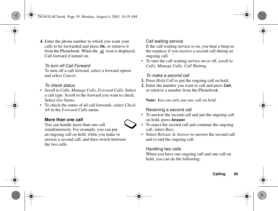 Calling 394. Enter the phone number to which you want your calls to be forwarded and press Ok, or retrieve it from the Phonebook. When the   icon is displayed, Call forward it turned on.To turn off Call ForwardTo turn off a call forward, select a forward option and select Cancel.To check status• Scroll to Calls, Manage Calls, Forward Calls. Select a call type. Scroll to the forward you want to check. Select Get Status. • To check the status of all call forwards, select Check All in the Forward Calls menu.More than one callYou can handle more than one call simultaneously. For example, you can put an ongoing call on hold, while you make or answer a second call, and then switch between the two calls. Call waiting serviceIf the call waiting service is on, you hear a beep in the earpiece if you receive a second call during an ongoing call.• To turn the call waiting service on or off, scroll to Calls, Manage Calls, Call Waiting.To make a second call1. Press Hold Call to put the ongoing call on hold.2. Enter the number you want to call and press Call, or retrieve a number from the Phonebook.Note: You can only put one call on hold.Receiving a second call• To answer the second call and put the ongoing call on hold, press Answer.• To reject the second call and continue the ongoing call, select Busy.•Select Release &amp; Answer to answer the second call and to end the ongoing call.Handling two callsWhen you have one ongoing call and one call on hold, you can do the following:T616UG-R2.book  Page 39  Monday, August 4, 2003  10:19 AM