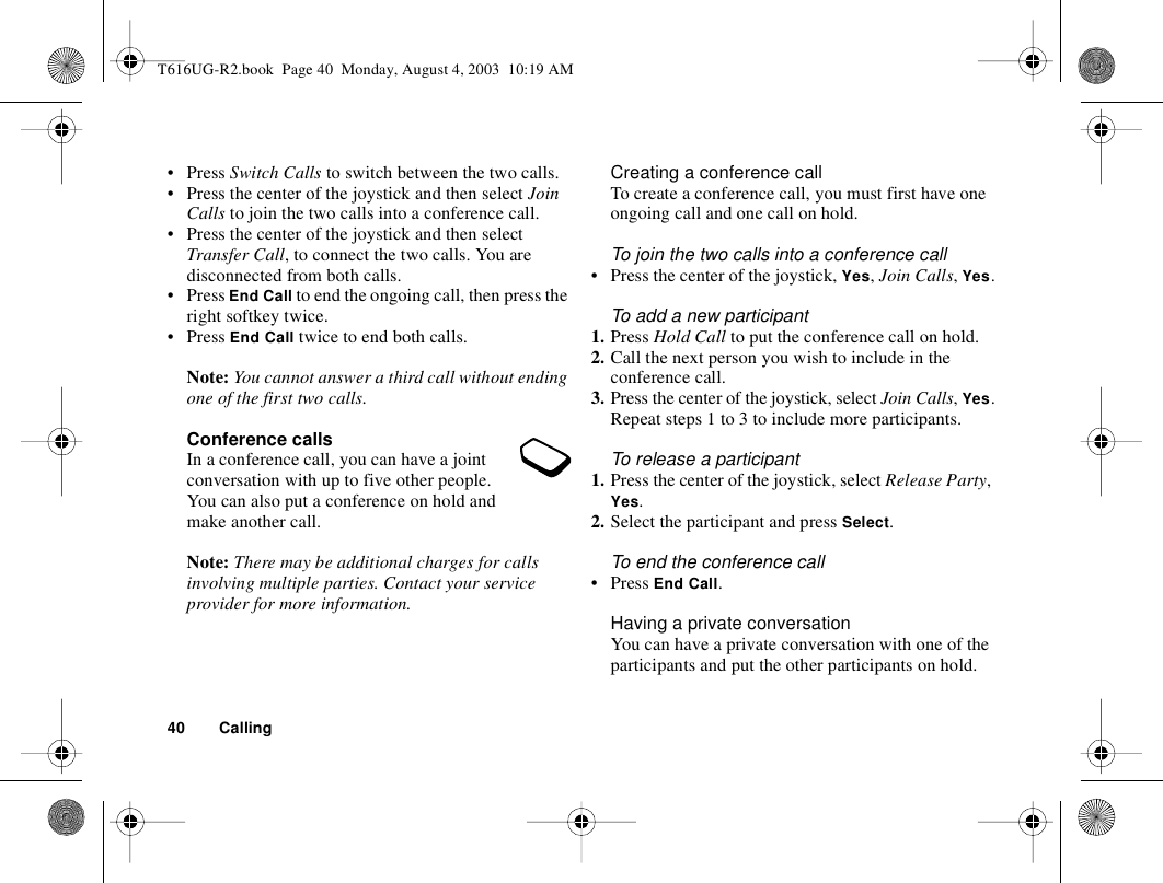 40 Calling• Press Switch Calls to switch between the two calls.• Press the center of the joystick and then select Join Calls to join the two calls into a conference call.• Press the center of the joystick and then select Transfer Call, to connect the two calls. You are disconnected from both calls.• Press End Call to end the ongoing call, then press the right softkey twice.• Press End Call twice to end both calls.Note: You cannot answer a third call without ending one of the first two calls.Conference callsIn a conference call, you can have a joint conversation with up to five other people. You can also put a conference on hold and make another call.Note: There may be additional charges for calls involving multiple parties. Contact your service provider for more information.Creating a conference callTo create a conference call, you must first have one ongoing call and one call on hold.To join the two calls into a conference call• Press the center of the joystick, Yes, Join Calls, Yes.To add a new participant1. Press Hold Call to put the conference call on hold.2. Call the next person you wish to include in the conference call.3. Press the center of the joystick, select Join Calls, Yes.Repeat steps 1 to 3 to include more participants.To release a participant1. Press the center of the joystick, select Release Party, Yes.2. Select the participant and press Select.To end the conference call•Press End Call.Having a private conversationYou can have a private conversation with one of the participants and put the other participants on hold.T616UG-R2.book  Page 40  Monday, August 4, 2003  10:19 AM