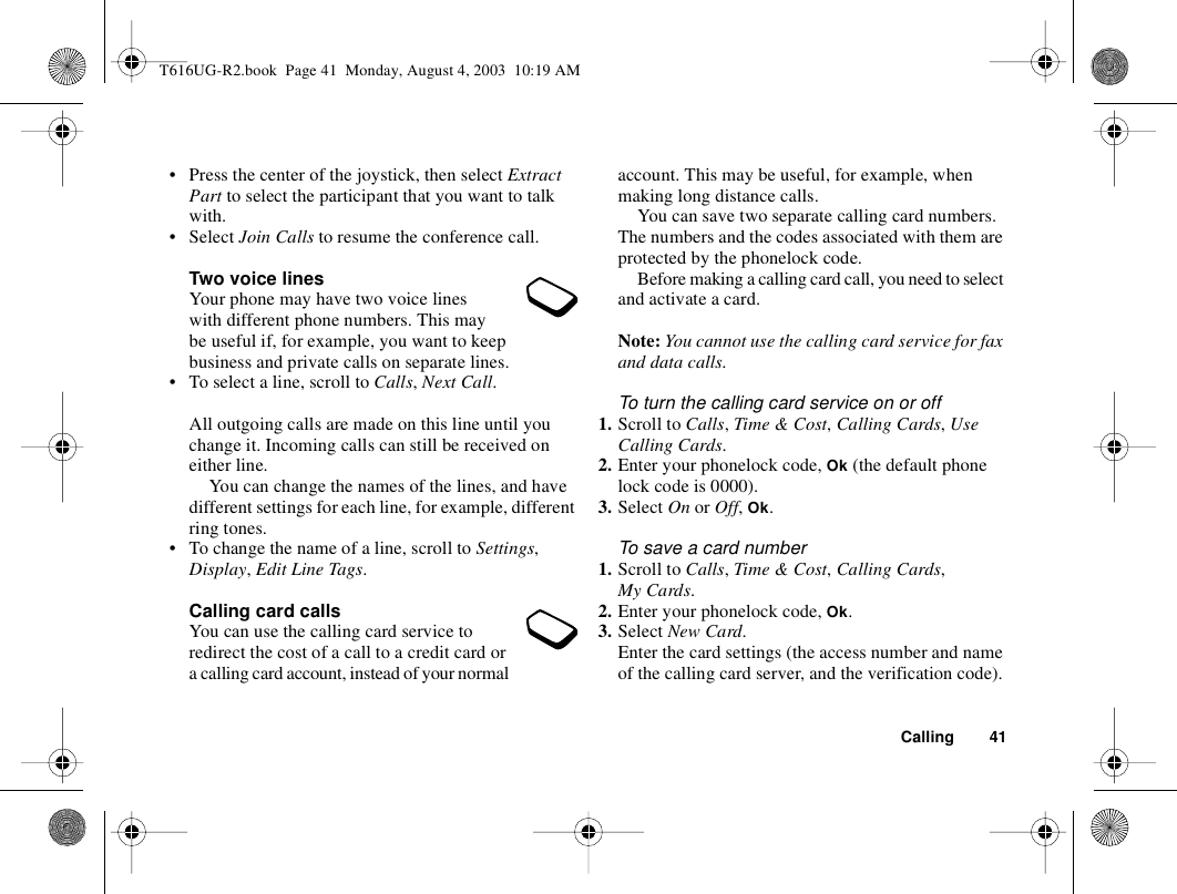 Calling 41• Press the center of the joystick, then select Extract Part to select the participant that you want to talk with.• Select Join Calls to resume the conference call.Two voice linesYour phone may have two voice lines with different phone numbers. This may be useful if, for example, you want to keep business and private calls on separate lines.• To select a line, scroll to Calls, Next Call.All outgoing calls are made on this line until you change it. Incoming calls can still be received on either line.You can change the names of the lines, and have different settings for each line, for example, different ring tones.• To change the name of a line, scroll to Settings, Display, Edit Line Tags.Calling card callsYou can use the calling card service to redirect the cost of a call to a credit card or a calling card account, instead of your normal account. This may be useful, for example, when making long distance calls.You can save two separate calling card numbers. The numbers and the codes associated with them are protected by the phonelock code.Before making a calling card call, you need to select and activate a card.Note: You cannot use the calling card service for fax and data calls.To turn the calling card service on or off1. Scroll to Calls, Time &amp; Cost, Calling Cards, Use Calling Cards.2. Enter your phonelock code, Ok (the default phone lock code is 0000).3. Select On or Off, Ok.To save a card number1. Scroll to Calls, Time &amp; Cost, Calling Cards, My Cards.2. Enter your phonelock code, Ok. 3. Select New Card.Enter the card settings (the access number and name of the calling card server, and the verification code). T616UG-R2.book  Page 41  Monday, August 4, 2003  10:19 AM