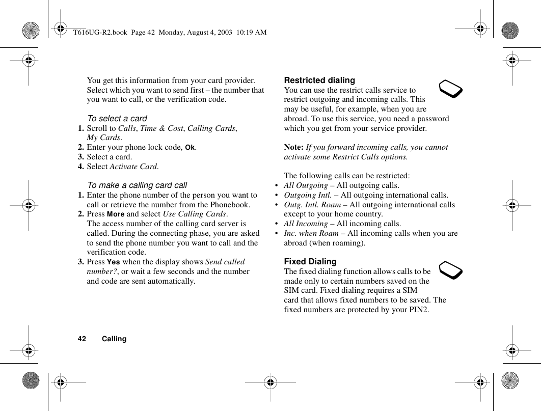 42 CallingYou get this information from your card provider. Select which you want to send first – the number that you want to call, or the verification code.To select a card1. Scroll to Calls, Time &amp; Cost, Calling Cards, My Cards.2. Enter your phone lock code, Ok.3. Select a card.4. Select Activate Card.To make a calling card call1. Enter the phone number of the person you want to call or retrieve the number from the Phonebook.2. Press More and select Use Calling Cards.The access number of the calling card server is called. During the connecting phase, you are asked to send the phone number you want to call and the verification code.3. Press Yes when the display shows Send called number?, or wait a few seconds and the number and code are sent automatically.Restricted dialingYou can use the restrict calls service to restrict outgoing and incoming calls. This may be useful, for example, when you are abroad. To use this service, you need a password which you get from your service provider.Note: If you forward incoming calls, you cannot activate some Restrict Calls options.The following calls can be restricted:•All Outgoing – All outgoing calls.•Outgoing Intl. – All outgoing international calls.•Outg. Intl. Roam – All outgoing international calls except to your home country.•All Incoming – All incoming calls.•Inc. when Roam – All incoming calls when you are abroad (when roaming).Fixed DialingThe fixed dialing function allows calls to be made only to certain numbers saved on the SIM card. Fixed dialing requires a SIM card that allows fixed numbers to be saved. The fixed numbers are protected by your PIN2.T616UG-R2.book  Page 42  Monday, August 4, 2003  10:19 AM