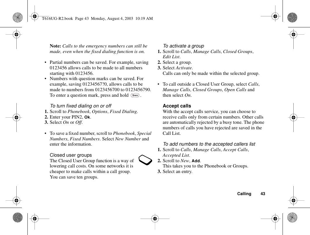 Calling 43Note: Calls to the emergency numbers can still be made, even when the fixed dialing function is on.• Partial numbers can be saved. For example, saving 0123456 allows calls to be made to all numbers starting with 0123456.• Numbers with question marks can be saved. For example, saving 01234567?0, allows calls to be made to numbers from 0123456700 to 0123456790. To enter a question mark, press and hold  .To turn fixed dialing on or off1. Scroll to Phonebook, Options, Fixed Dialing.2. Enter your PIN2, Ok.3. Select On or Off.• To save a fixed number, scroll to Phonebook, Special Numbers, Fixed Numbers. Select New Number and enter the information.Closed user groupsThe Closed User Group function is a way of lowering call costs. On some networks it is cheaper to make calls within a call group. You can save ten groups.To activate a group1. Scroll to Calls, Manage Calls, Closed Groups, Edit List.2. Select a group.3. Select Activate.Calls can only be made within the selected group.• To call outside a Closed User Group, select Calls, Manage Calls, Closed Groups, Open Calls and then select On.Accept callsWith the accept calls service, you can choose to receive calls only from certain numbers. Other calls are automatically rejected by a busy tone. The phone numbers of calls you have rejected are saved in the Call List.To add numbers to the accepted callers list1. Scroll to Calls, Manage Calls, Accept Calls, Accepted List.2. Scroll to New, Add.This takes you to the Phonebook or Groups.3. Select an entry.T616UG-R2.book  Page 43  Monday, August 4, 2003  10:19 AM