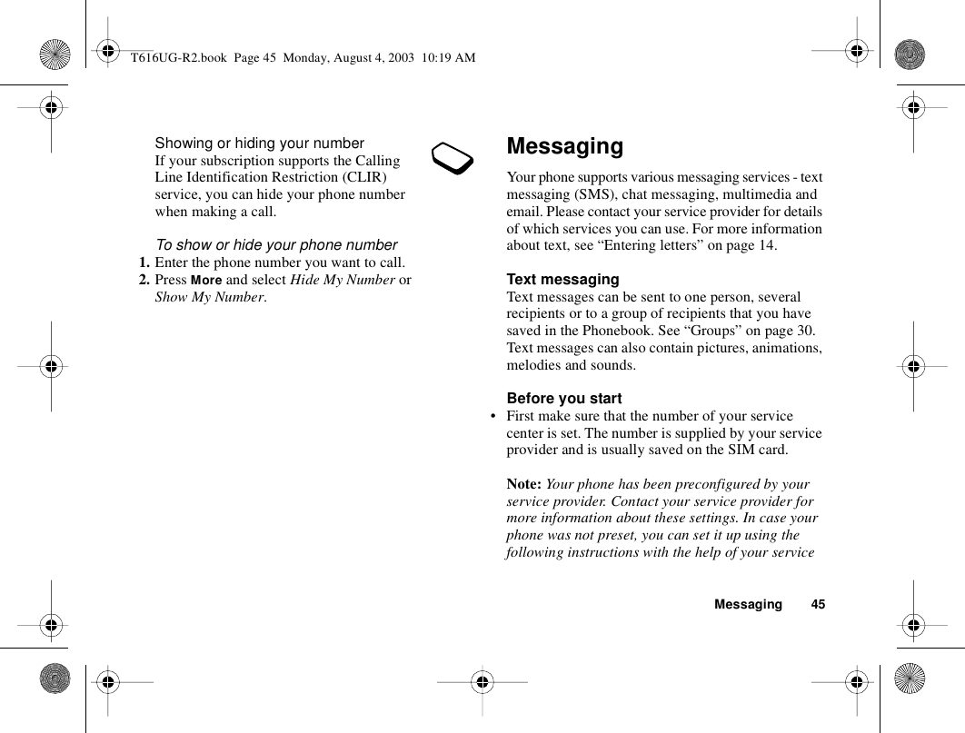 Messaging 45Showing or hiding your numberIf your subscription supports the Calling Line Identification Restriction (CLIR) service, you can hide your phone number when making a call.To show or hide your phone number1. Enter the phone number you want to call.2. Press More and select Hide My Number or Show My Number.MessagingYour phone supports various messaging services - text messaging (SMS), chat messaging, multimedia and email. Please contact your service provider for details of which services you can use. For more information about text, see “Entering letters” on page 14.Text messagingText messages can be sent to one person, several recipients or to a group of recipients that you have saved in the Phonebook. See “Groups” on page 30. Text messages can also contain pictures, animations, melodies and sounds.Before you start• First make sure that the number of your service center is set. The number is supplied by your service provider and is usually saved on the SIM card.Note: Your phone has been preconfigured by your service provider. Contact your service provider for more information about these settings. In case your phone was not preset, you can set it up using the following instructions with the help of your service T616UG-R2.book  Page 45  Monday, August 4, 2003  10:19 AM