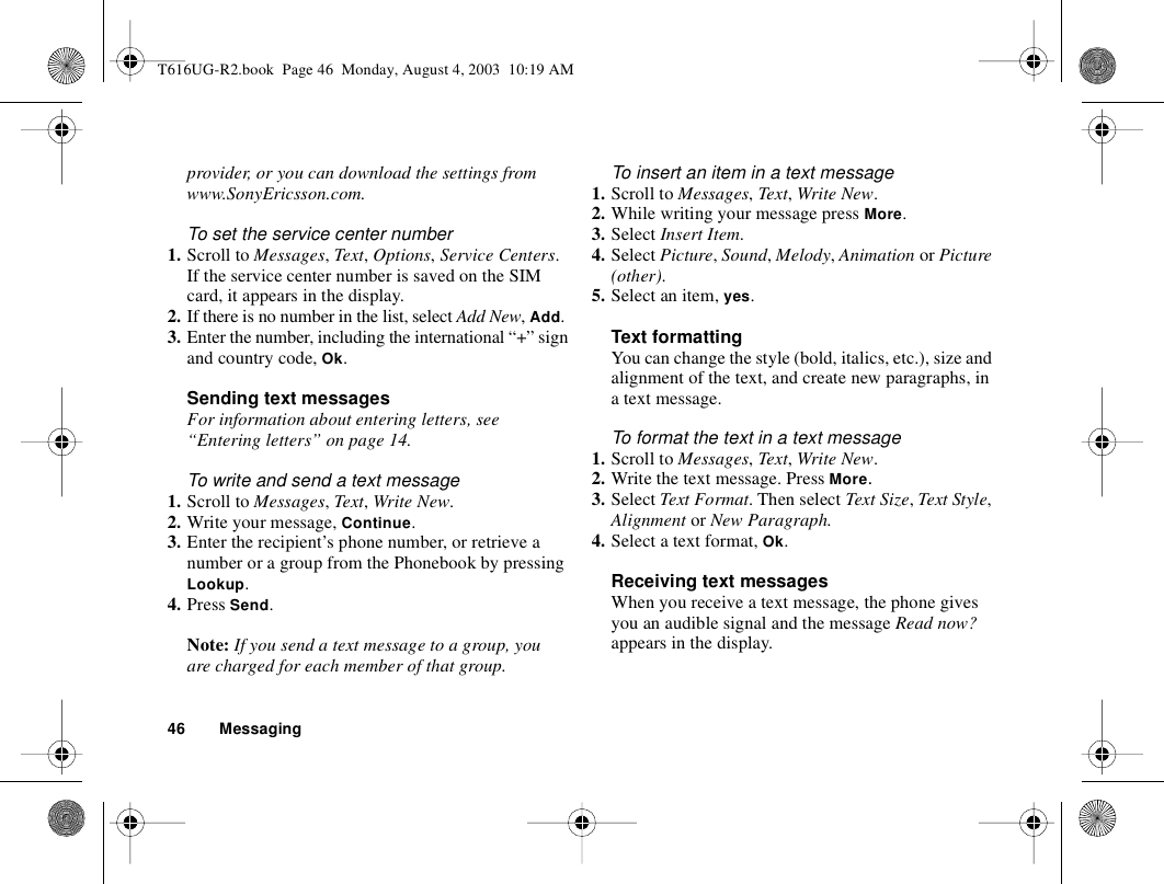 46 Messagingprovider, or you can download the settings from www.SonyEricsson.com.To set the service center number1. Scroll to Messages, Text, Options, Service Centers.If the service center number is saved on the SIM card, it appears in the display.2. If there is no number in the list, select Add New, Add.3. Enter the number, including the international “+” sign and country code, Ok.Sending text messagesFor information about entering letters, see “Entering letters” on page 14.To write and send a text message1. Scroll to Messages, Text, Write New.2. Write your message, Continue.3. Enter the recipient’s phone number, or retrieve a number or a group from the Phonebook by pressing Lookup.4. Press Send.Note: If you send a text message to a group, you are charged for each member of that group.To insert an item in a text message1. Scroll to Messages, Text, Write New.2. While writing your message press More.3. Select Insert Item.4. Select Picture, Sound, Melody, Animation or Picture (other).5. Select an item, yes.Text formattingYou can change the style (bold, italics, etc.), size and alignment of the text, and create new paragraphs, in a text message.To format the text in a text message1. Scroll to Messages, Text, Write New.2. Write the text message. Press More.3. Select Text Format. Then select Text Size, Text Style, Alignment or New Paragraph.4. Select a text format, Ok.Receiving text messagesWhen you receive a text message, the phone gives you an audible signal and the message Read now? appears in the display. T616UG-R2.book  Page 46  Monday, August 4, 2003  10:19 AM