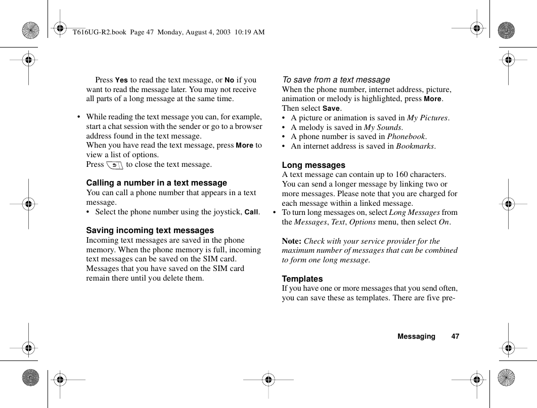 Messaging 47Press Yes to read the text message, or No if you want to read the message later. You may not receive all parts of a long message at the same time.• While reading the text message you can, for example, start a chat session with the sender or go to a browser address found in the text message.When you have read the text message, press More to view a list of options.Press   to close the text message.Calling a number in a text messageYou can call a phone number that appears in a text message. • Select the phone number using the joystick, Call.Saving incoming text messagesIncoming text messages are saved in the phone memory. When the phone memory is full, incoming text messages can be saved on the SIM card. Messages that you have saved on the SIM card remain there until you delete them.To save from a text messageWhen the phone number, internet address, picture, animation or melody is highlighted, press More. Then select Save.• A picture or animation is saved in My Pictures.• A melody is saved in My Sounds.• A phone number is saved in Phonebook.• An internet address is saved in Bookmarks.Long messagesA text message can contain up to 160 characters. You can send a longer message by linking two or more messages. Please note that you are charged for each message within a linked message.• To turn long messages on, select Long Messages from the Messages, Text, Options menu, then select On.Note: Check with your service provider for the maximum number of messages that can be combined to form one long message.TemplatesIf you have one or more messages that you send often, you can save these as templates. There are five pre-T616UG-R2.book  Page 47  Monday, August 4, 2003  10:19 AM