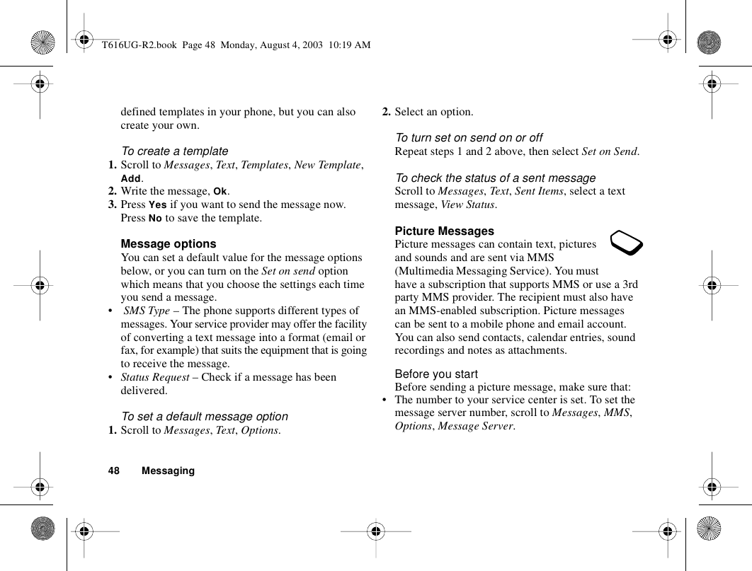 48 Messagingdefined templates in your phone, but you can also create your own.To create a template1. Scroll to Messages, Text, Templates, New Template, Add.2. Write the message, Ok.3. Press Yes if you want to send the message now. Press No to save the template.Message optionsYou can set a default value for the message options below, or you can turn on the Set on send option which means that you choose the settings each time you send a message.• SMS Type – The phone supports different types of messages. Your service provider may offer the facility of converting a text message into a format (email or fax, for example) that suits the equipment that is going to receive the message.•Status Request – Check if a message has been delivered.To set a default message option1. Scroll to Messages, Text, Options.2. Select an option.To turn set on send on or offRepeat steps 1 and 2 above, then select Set on Send.To check the status of a sent messageScroll to Messages, Text, Sent Items, select a text message, View Status.Picture MessagesPicture messages can contain text, pictures and sounds and are sent via MMS (Multimedia Messaging Service). You must have a subscription that supports MMS or use a 3rd party MMS provider. The recipient must also have an MMS-enabled subscription. Picture messages can be sent to a mobile phone and email account. You can also send contacts, calendar entries, sound recordings and notes as attachments.Before you startBefore sending a picture message, make sure that:• The number to your service center is set. To set the message server number, scroll to Messages, MMS, Options, Message Server.T616UG-R2.book  Page 48  Monday, August 4, 2003  10:19 AM