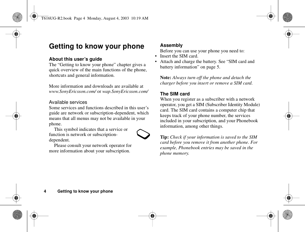 4 Getting to know your phoneGetting to know your phoneAbout this user’s guideThe “Getting to know your phone” chapter gives a quick overview of the main functions of the phone, shortcuts and general information. More information and downloads are available at www.SonyEricsson.com/ or wap.SonyEricsson.com/Available servicesSome services and functions described in this user’s guide are network or subscription-dependent, which means that all menus may not be available in your phone.This symbol indicates that a service or function is network or subscription-dependent.Please consult your network operator for more information about your subscription.AssemblyBefore you can use your phone you need to:• Insert the SIM card.• Attach and charge the battery. See “SIM card and battery information” on page 5.Note: Always turn off the phone and detach the charger before you insert or remove a SIM card.The SIM cardWhen you register as a subscriber with a network operator, you get a SIM (Subscriber Identity Module) card. The SIM card contains a computer chip that keeps track of your phone number, the services included in your subscription, and your Phonebook information, among other things.Tip: Check if your information is saved to the SIM card before you remove it from another phone. For example, Phonebook entries may be saved in the phone memory.T616UG-R2.book  Page 4  Monday, August 4, 2003  10:19 AM