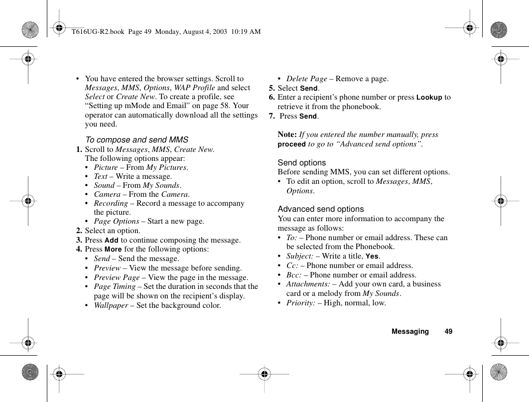 Messaging 49• You have entered the browser settings. Scroll to Messages, MMS, Options, WAP Profile and select Select or Create New. To create a profile, see “Setting up mMode and Email” on page 58. Your operator can automatically download all the settings you need.To compose and send MMS1. Scroll to Messages, MMS, Create New. The following options appear:•Picture – From My Pictures.•Text – Write a message.•Sound – From My Sounds.•Camera – From the Camera.•Recording – Record a message to accompany the picture.•Page Options – Start a new page.2. Select an option.3. Press Add to continue composing the message.4. Press More for the following options: •Send – Send the message.•Preview – View the message before sending.•Preview Page – View the page in the message.•Page Timing – Set the duration in seconds that the page will be shown on the recipient’s display.•Wallpaper – Set the background color.•Delete Page – Remove a page.5. Select Send.6. Enter a recipient’s phone number or press Lookup to retrieve it from the phonebook.7.  Press Send. Note: If you entered the number manually, press proceed to go to “Advanced send options”.Send optionsBefore sending MMS, you can set different options.• To edit an option, scroll to Messages, MMS, Options.Advanced send optionsYou can enter more information to accompany the message as follows:•To: – Phone number or email address. These can be selected from the Phonebook. •Subject: – Write a title, Yes.•Cc: – Phone number or email address.•Bcc: – Phone number or email address.•Attachments: – Add your own card, a business card or a melody from My Sounds.•Priority: – High, normal, low.T616UG-R2.book  Page 49  Monday, August 4, 2003  10:19 AM