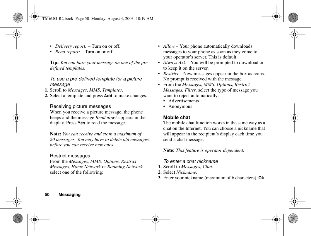 50 Messaging•Delivery report: – Turn on or off.•Read report: – Turn on or off.Tip: You can base your message on one of the pre-defined templates. To use a pre-defined template for a picture message1. Scroll to Messages, MMS, Templates.2. Select a template and press Add to make changes. Receiving picture messagesWhen you receive a picture message, the phone beeps and the message Read now? appears in the display. Press Yes to read the message.Note: You can receive and store a maximum of 20 messages. You may have to delete old messages before you can receive new ones.Restrict messagesFrom the Messages, MMS, Options, Restrict Messages, Home Network or Roaming Network select one of the following:•Allow – Your phone automatically downloads messages to your phone as soon as they come to your operator’s server. This is default.•Always Ask – You will be prompted to download or to keep it on the server.•Restrict – New messages appear in the box as icons. No prompt is received with the message.•From the Messages, MMS, Options, Restrict Messages, Filter, select the type of message you want to reject automatically:• Advertisements • Anonymous Mobile chatThe mobile chat function works in the same way as a chat on the Internet. You can choose a nickname that will appear in the recipient’s display each time you send a chat message.Note: This feature is operator dependent.To enter a chat nickname1. Scroll to Messages, Chat.2. Select Nickname.3. Enter your nickname (maximum of 6 characters), Ok.T616UG-R2.book  Page 50  Monday, August 4, 2003  10:19 AM