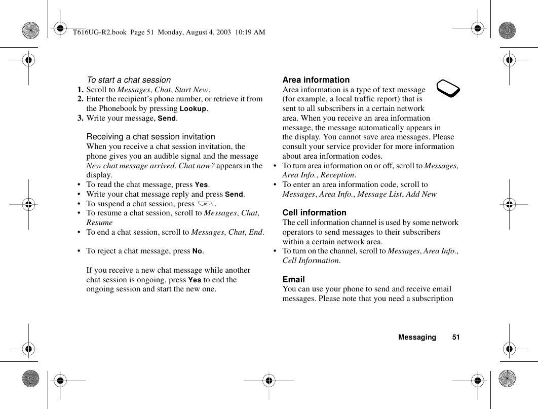 Messaging 51To start a chat session1. Scroll to Messages, Chat, Start New.2. Enter the recipient’s phone number, or retrieve it from the Phonebook by pressing Lookup.3. Write your message, Send.Receiving a chat session invitationWhen you receive a chat session invitation, the phone gives you an audible signal and the message New chat message arrived. Chat now? appears in the display.• To read the chat message, press Yes.• Write your chat message reply and press Send.• To suspend a chat session, press  .• To resume a chat session, scroll to Messages, Chat, Resume• To end a chat session, scroll to Messages, Chat, End.• To reject a chat message, press No. If you receive a new chat message while another chat session is ongoing, press Yes to end the ongoing session and start the new one.Area informationArea information is a type of text message (for example, a local traffic report) that is sent to all subscribers in a certain network area. When you receive an area information message, the message automatically appears in the display. You cannot save area messages. Please consult your service provider for more information about area information codes.• To turn area information on or off, scroll to Messages, Area Info., Reception.• To enter an area information code, scroll to Messages, Area Info., Message List, Add NewCell informationThe cell information channel is used by some network operators to send messages to their subscribers within a certain network area.• To turn on the channel, scroll to Messages, Area Info., Cell Information.EmailYou can use your phone to send and receive email messages. Please note that you need a subscription T616UG-R2.book  Page 51  Monday, August 4, 2003  10:19 AM