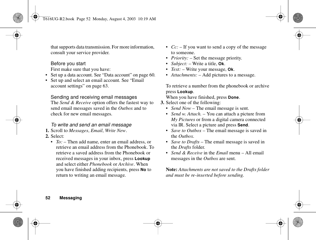 52 Messagingthat supports data transmission. For more information, consult your service provider.Before you startFirst make sure that you have:• Set up a data account. See “Data account” on page 60.• Set up and select an email account. See “Email account settings” on page 63.Sending and receiving email messagesThe Send &amp; Receive option offers the fastest way to send email messages saved in the Outbox and to check for new email messages.To write and send an email message1. Scroll to Messages, Email, Write New.2. Select:•To: – Then add name, enter an email address, or retrieve an email address from the Phonebook. To retrieve a saved address from the Phonebook or received messages in your inbox, press Lookup and select either Phonebook or Archive. When you have finished adding recipients, press No to return to writing an email message.•Cc: – If you want to send a copy of the message to someone.•Priority: – Set the message priority.•Subject: – Write a title, Ok.•Text: – Write your message, Ok.•Attachments: – Add pictures to a message.To retrieve a number from the phonebook or archive press Lookup.When you have finished, press Done.3. Select one of the following:•Send Now – The email message is sent.•Send w. Attach. – You can attach a picture from My Pictures or from a digital camera connected via IR. Select a picture and press Send.•Save to Outbox – The email message is saved in the Outbox.•Save to Drafts – The email message is saved in the Drafts folder.•Send &amp; Receive in the Email menu – All email messages in the Outbox are sent.Note: Attachments are not saved to the Drafts folder and must be re-inserted before sending.T616UG-R2.book  Page 52  Monday, August 4, 2003  10:19 AM