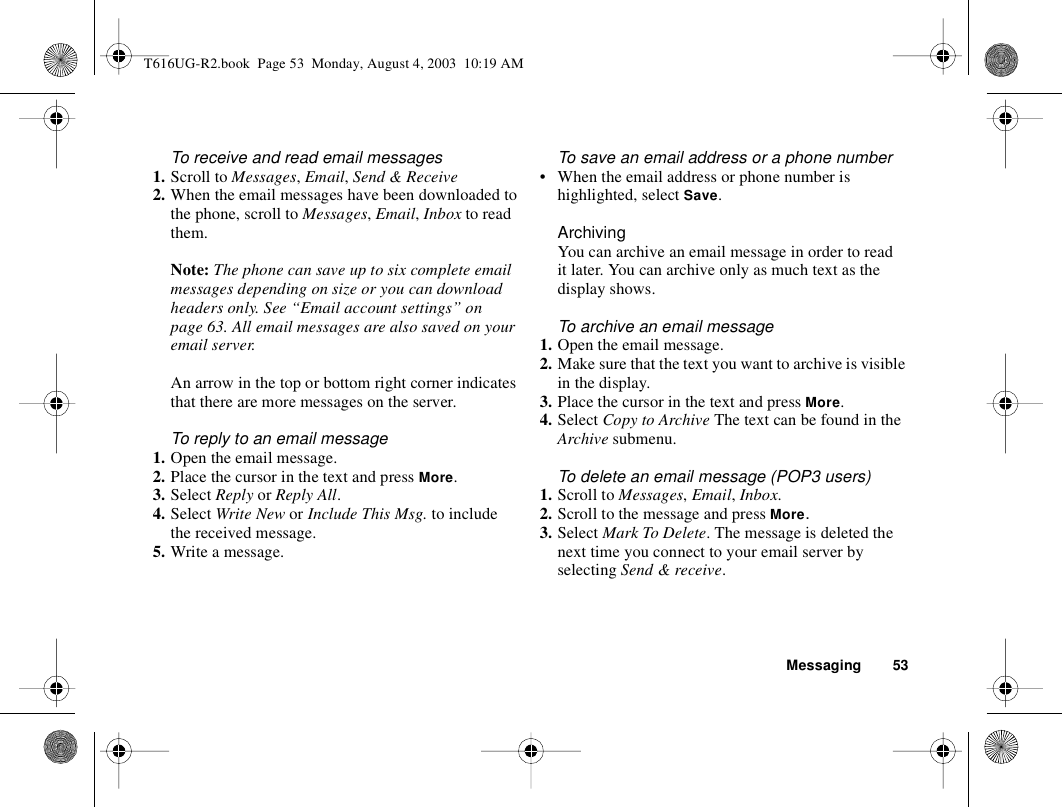 Messaging 53To receive and read email messages1. Scroll to Messages, Email, Send &amp; Receive2. When the email messages have been downloaded to the phone, scroll to Messages, Email, Inbox to read them.Note: The phone can save up to six complete email messages depending on size or you can download headers only. See “Email account settings” on page 63. All email messages are also saved on your email server.An arrow in the top or bottom right corner indicates that there are more messages on the server. To reply to an email message1. Open the email message.2. Place the cursor in the text and press More.3. Select Reply or Reply All.4. Select Write New or Include This Msg. to include the received message.5. Write a message.To save an email address or a phone number• When the email address or phone number is highlighted, select Save.ArchivingYou can archive an email message in order to read it later. You can archive only as much text as the display shows.To archive an email message1. Open the email message.2. Make sure that the text you want to archive is visible in the display.3. Place the cursor in the text and press More.4. Select Copy to Archive The text can be found in the Archive submenu.To delete an email message (POP3 users)1. Scroll to Messages, Email, Inbox.2. Scroll to the message and press More.3. Select Mark To Delete. The message is deleted the next time you connect to your email server by selecting Send &amp; receive.T616UG-R2.book  Page 53  Monday, August 4, 2003  10:19 AM
