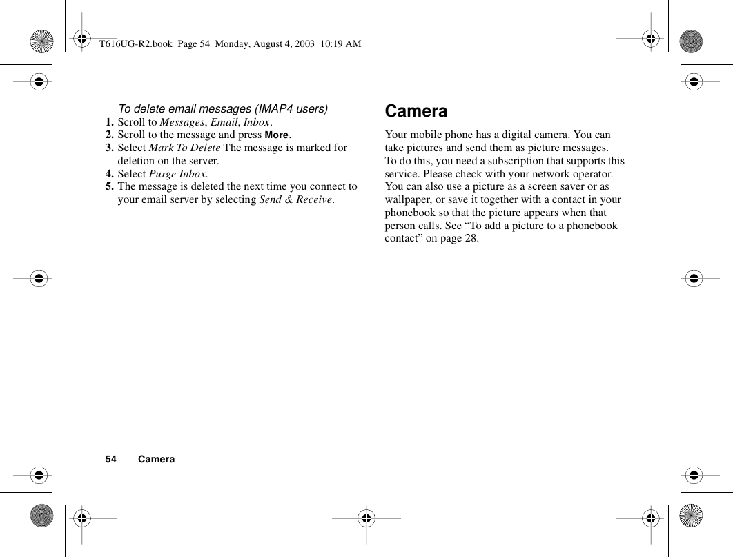 54 CameraTo delete email messages (IMAP4 users)1. Scroll to Messages, Email, Inbox.2. Scroll to the message and press More.3. Select Mark To Delete The message is marked for deletion on the server.4. Select Purge Inbox.5. The message is deleted the next time you connect to your email server by selecting Send &amp; Receive.CameraYour mobile phone has a digital camera. You can take pictures and send them as picture messages. To do this, you need a subscription that supports this service. Please check with your network operator.You can also use a picture as a screen saver or as wallpaper, or save it together with a contact in your phonebook so that the picture appears when that person calls. See “To add a picture to a phonebook contact” on page 28.T616UG-R2.book  Page 54  Monday, August 4, 2003  10:19 AM