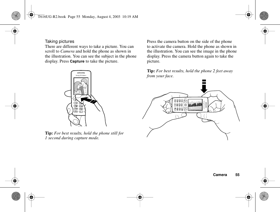 Camera 55Taking picturesThere are different ways to take a picture. You can scroll to Camera and hold the phone as shown in the illustration. You can see the subject in the phone display. Press Capture to take the picture.Tip: For best results, hold the phone still for 1 second during capture mode.Press the camera button on the side of the phone to activate the camera. Hold the phone as shown in the illustration. You can see the image in the phone display. Press the camera button again to take the picture.Tip: For best results, hold the phone 2 feet away from your face.T616UG-R2.book  Page 55  Monday, August 4, 2003  10:19 AM