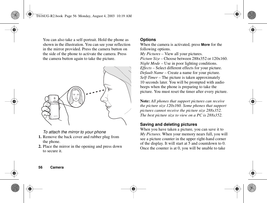 56 CameraYou can also take a self-portrait. Hold the phone as shown in the illustration. You can see your reflection in the mirror provided. Press the camera button on the side of the phone to activate the camera. Press the camera button again to take the picture.To attach the mirror to your phone1. Remove the back cover and rubber plug from the phone.2. Place the mirror in the opening and press down to secure it.OptionsWhen the camera is activated, press More for the following options.My Pictures – View all your pictures. Picture Size – Choose between 288x352 or 120x160. Night Mode – Use in poor lighting conditions. Effects – Select different effects for your picture.Default Name – Create a name for your picture.Self-Timer – The picture is taken approximately 10 seconds later. You will be prompted with audio beeps when the phone is preparing to take the picture. You must reset the timer after every picture.Note: All phones that support pictures can receive the picture size 120x160. Some phones that support pictures cannot receive the picture size 288x352. The best picture size to view on a PC is 288x352.Saving and deleting picturesWhen you have taken a picture, you can save it to My Pictures. When your memory nears full, you will see a picture counter in the upper right-hand corner of the display. It will start at 5 and countdown to 0. Once the counter is at 0, you will be unable to take T616UG-R2.book  Page 56  Monday, August 4, 2003  10:19 AM