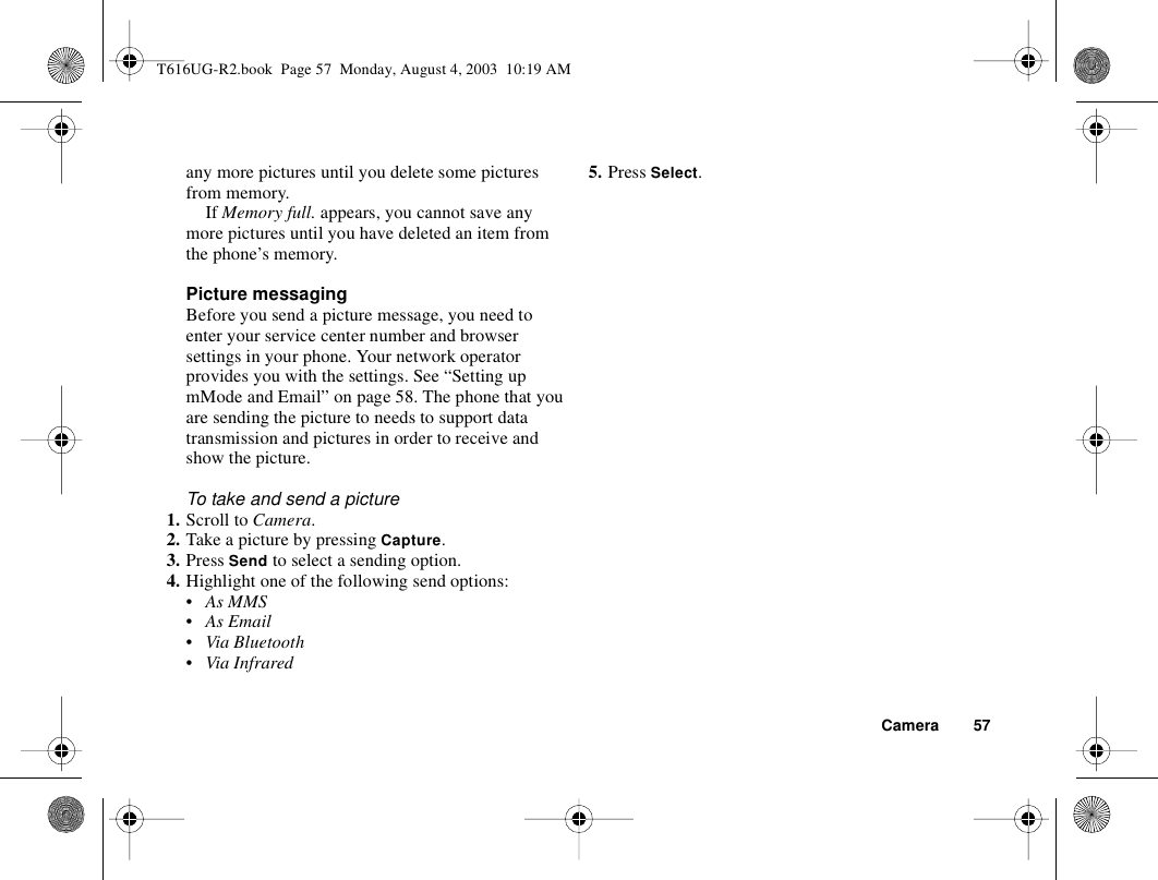 Camera 57any more pictures until you delete some pictures from memory.If Memory full. appears, you cannot save any more pictures until you have deleted an item from the phone’s memory.Picture messaging Before you send a picture message, you need to enter your service center number and browser settings in your phone. Your network operator provides you with the settings. See “Setting up mMode and Email” on page 58. The phone that you are sending the picture to needs to support data transmission and pictures in order to receive and show the picture.To take and send a picture1. Scroll to Camera. 2. Take a picture by pressing Capture. 3. Press Send to select a sending option.4. Highlight one of the following send options:• As MMS•As Email• Via Bluetooth• Via Infrared5. Press Select.T616UG-R2.book  Page 57  Monday, August 4, 2003  10:19 AM