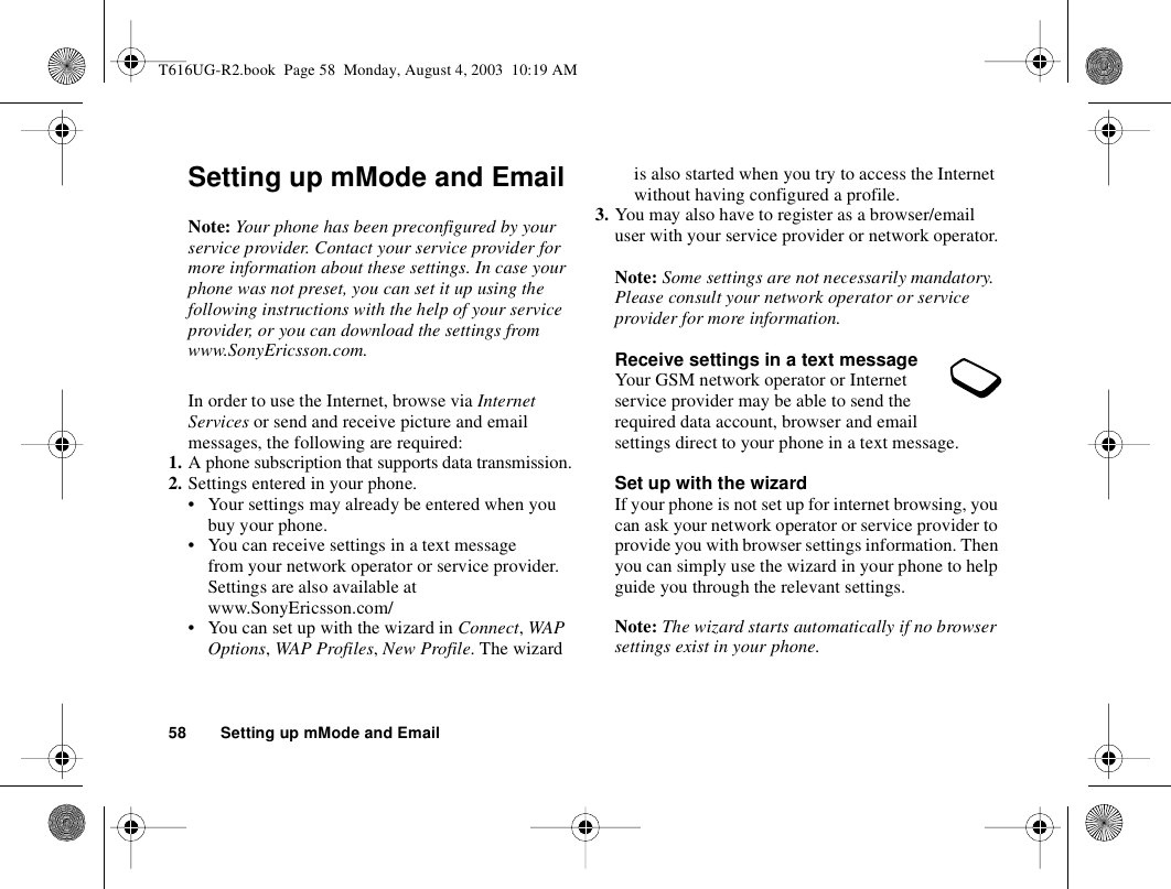 58 Setting up mMode and EmailSetting up mMode and EmailNote: Your phone has been preconfigured by your service provider. Contact your service provider for more information about these settings. In case your phone was not preset, you can set it up using the following instructions with the help of your service provider, or you can download the settings from www.SonyEricsson.com.In order to use the Internet, browse via Internet Services or send and receive picture and email messages, the following are required:1. A phone subscription that supports data transmission.2. Settings entered in your phone.• Your settings may already be entered when you buy your phone.• You can receive settings in a text message from your network operator or service provider. Settings are also available at www.SonyEricsson.com/• You can set up with the wizard in Connect, WAP Options, WAP Profiles, New Profile. The wizard is also started when you try to access the Internet without having configured a profile.3. You may also have to register as a browser/email user with your service provider or network operator.Note: Some settings are not necessarily mandatory. Please consult your network operator or service provider for more information.Receive settings in a text messageYour GSM network operator or Internet service provider may be able to send the required data account, browser and email settings direct to your phone in a text message.Set up with the wizardIf your phone is not set up for internet browsing, you can ask your network operator or service provider to provide you with browser settings information. Then you can simply use the wizard in your phone to help guide you through the relevant settings.Note: The wizard starts automatically if no browser settings exist in your phone.T616UG-R2.book  Page 58  Monday, August 4, 2003  10:19 AM